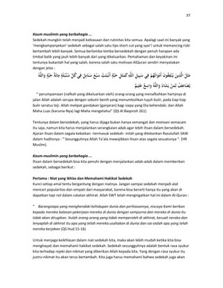 37
Kaum muslimin yang berbahagia ...
Sedekah mungkin telah menjadi kebiasaan dan rutinitas kita semua. Apalagi saat ini banyak yang
‘mengkampanyekan’ sedekah sebagai salah satu tips short cut yang syar’i untuk memancing rizki
bertambah lebih banyak. Semua berlomba-lomba bersedekah dengan penuh harapan ada
timbal balik yang jauh lebih banyak dari yang dikeluarkan. Pemahaman dan keyakinan ini
tentunya bukanlah hal yang salah, karena salah satu motivasi AlQuran sendiri menyatakan
dengan jelas :
“ perumpamaan (nafkah yang dikeluarkan oleh) orang-orang yang menafkahkan hartanya di
jalan Allah adalah serupa dengan sebutir benih yang menumbuhkan tujuh bulir, pada tiap-tiap
bulir seratus biji. Allah melipat gandakan (ganjaran) bagi siapa yang Dia kehendaki. dan Allah
Maha Luas (karunia-Nya) lagi Maha mengetahui” (QS Al Baqoroh 261)
Tentunya dalam bersedekah, yang harus dijaga bukan hanya semangat dan motivasi semacam
itu saja, namun kita harus menjalankan serangkaian adab agar lebih ihsan dalam bersedekah.
Ajaran ihsan dalam segala kebaikan –termasuk sedekah- inilah yang ditekankan Rasulullah SAW
dalam haditsnya : “ Sesungguhnya Allah Ta’ala mewajibkan ihsan atas segala sesuatunya “. (HR
Muslim).
Kaum muslimin yang berbahagia ...
Ihsan dalam bersedekah bisa kita penuhi dengan menjalankan adab-adab dalam memberikan
sedekah, sebagai berikut :
Pertama : Niat yang Ikhlas dan Memahami Hakikat Sedekah
Kunci setiap amal tentu bergantung dengan niatnya. Jangan sampai sedekah menjadi alat
mencari popularitas dan simpati dari masyarakat, karena bisa berarti hanya itu yang akan di
dapatkan tapi nol dalam catatan akhirat. Allah SWT telah mengingatkan hal ini dalam Al-Quran :
“ Barangsiapa yang menghendaki kehidupan dunia dan perhiasannya, niscaya Kami berikan
kepada mereka balasan pekerjaan mereka di dunia dengan sempurna dan mereka di dunia itu
tidak akan dirugikan. Itulah orang-orang yang tidak memperoleh di akhirat, kecuali neraka dan
lenyaplah di akhirat itu apa yang telah mereka usahakan di dunia dan sia-sialah apa yang telah
mereka kerjakan (QS Hud 15-16)
Untuk menjaga keikhlasan dalam niat sedekah kita, maka akan lebih mudah ketika kita bisa
menghayati dan memahami hakikat sedekah. Sedekah sesungguhnya adalah bentuk rasa syukur
kita terhadap rejeki dan nikmat yang diberikan Allah kepada kita. Yang dengan rasa syukur itu
justru nikmat itu akan terus bertambah. Kita juga harus memahami bahwa sedekah juga akan
 