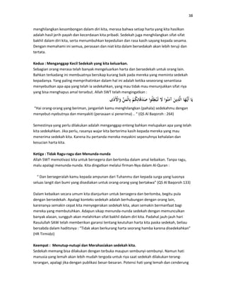 38
menghilangkan kesombongan dalam diri kita, merasa bahwa setiap harta yang kita hasilkan
adalah hasil jerih payah dan kecerdasan kita pribadi. Sedekah juga menghilangkan sifat-sifat
bakhil dalam diri kita, serta menumbuhkan kepedulian dan rasa kasih sayang kepada sesama.
Dengan memahami ini semua, perasaan dan niat kita dalam bersedakah akan lebih teruji dan
tertata.
Kedua : Menganggap Kecil Sedekah yang kita keluarkan.
Sebagian orang merasa telah banyak mengeluarkan harta dan bersedekah untuk orang lain.
Bahkan terkadang ini membuatnya bersikap kurang baik pada mereka yang meminta sedekah
kepadanya. Yang paling memprihatinkan dalam hal ini adalah ketika seseorang senantiasa
menyebutkan apa-apa yang telah ia sedekahkan, yang mau tidak mau menunjukkan sifat riya
yang bisa menghapus amal tersebut. Allah SWT telah mengingatkan :
“Hai orang-orang yang beriman, janganlah kamu menghilangkan (pahala) sedekahmu dengan
menyebut-nyebutnya dan menyakiti (perasaan si penerima) .. “ (QS Al Baqoroh : 264)
Semestinya yang perlu dilakukan adalah menganggap enteng bahkan melupakan apa yang telah
kita sedekahkan. Jika perlu, rasanya wajar kita berterima kasih kepada mereka yang mau
menerima sedekah kita. Karena itu pertanda mereka meyakini sepenuhnya kehalalan dan
kesucian harta kita.
Ketiga : Tidak Ragu-ragu dan Menunda-nunda
Allah SWT memotivasi kita untuk bersegera dan berlomba dalam amal kebaikan. Tanpa ragu,
malu apalagi menunda-nunda. Kita dingatkan melalui firman-Nya dalam Al-Quran :
“ Dan bersegeralah kamu kepada ampunan dari Tuhanmu dan kepada surga yang luasnya
seluas langit dan bumi yang disediakan untuk orang-orang yang bertakwa” (QS Al Baqoroh 133)
Dalam kebaikan secara umum kita dianjurkan untuk bersegera dan berlomba, begitu pula
dengan bersedekah. Apalagi konteks sedekah adalah berhubungan dengan orang lain,
karenanya semakin cepat kita menyegerakan sedekah kita, akan semakin bermanfaat bagi
mereka yang membutuhkan. Adapun sikap menunda-nunda sedekah dengan memunculkan
banyak alasan, sungguh akan melahirkan sifat bakhil dalam diri kita. Padahal jauh-jauh hari
Rasulullah SAW telah memberikan garansi tentang keutuhan harta kita paska sedekah, beliau
bersabda dalam haditsnya : “Tidak akan berkurang harta seorang hamba karena disedekahkan”
(HR Tirmidzi)
Keempat : Menutup-nutupi dan Merahasiakan sedekah kita.
Sedekah memang bisa dilakukan dengan terbuka maupun sembunyi-sembunyi. Namun hati
manusia yang lemah akan lebih mudah tergoda untuk riya saat sedekah dilakukan terang-
terangan, apalagi jika dengan publikasi besar-besaran. Potensi hati yang lemah dan cenderung
 