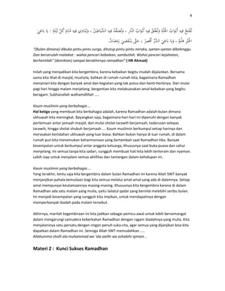 4
:
.
“(Bulan dimana) dibuka pintu-pintu surga, ditutup pintu-pintu neraka, syetan-syetan dibelenggu.
Dan berserulah malaikat : wahai pencari kebaikan, sambutlah. Wahai pencari kejahatan,
berhentilah” (demikian) sampai berakhirnya ramadhan” ( HR Ahmad)
Inilah yang menjadikan kita bergembira, karena kebaikan begitu mudah dijalankan. Bersama
sama kita lihat di masjid, mushola, bahkan di rumah-rumah kita, bagaimana Ramadhan
menyinari kita dengan banyak amal dan kegiatan yang tak putus dan henti-hentinya. Dari mulai
pagi hari hingga malam menjelang, bergantian kita melaksanakan amal kebaikan yang begitu
beragam. Subhanallah walhamdlillah …..
Kaum muslimin yang berbahagia …
Hal ketiga yang membuat kita berbahagia adalah, karena Ramadhan adalah bulan dimana
ukhuwah kita meningkat. Bayangkan saja, bagaimana hari-hari ini dipenuhi dengan banyak
pertemuan antar jamaah masjid, dari mulai sholat tarawih berjamaah, tadarusan selepas
tarawih, hingga sholat shubuh berjamaah …. Kaum muslimin berkumpul setiap harinya dan
merasakan keindahan ukhuwah yang luar biasa. Bahkan bukan hanya di luar rumah, di dalam
rumah pun kita menemukan keharmonisan yang bertambah saat Ramadhan tiba. Banyak
kesempatan untuk berkumpul antar anggota keluarga, khususnya saat buka puasa dan sahur
menjelang. Ini semua tanpa kita sadari, sungguh membuat hati kita lebih tenteram dan nyaman.
Lebih siap untuk menjalani semua aktifitas dan tantangan dalam kehidupan ini.
Kaum muslimin yang berbahagia …
Yang terakhir, tentu saja kita bergembira dalam bulan Ramadhan ini karena Allah SWT banyak
menjanjikan pahala kemuliaan bagi kita semua melalui amal-amal yang ada di dalamnya. Setiap
amal mempunyai keutamaannya masing-masing. Khususnya kita bergembira karena di dalam
Ramadhan ada satu malam yang mulia, yaitu lailatul qadar yang bernilai melebihi seribu bulan.
Ini menjadi kesempatan yang sungguh kita impikan, untuk mendapatinya dengan
memperbanyak ibadah pada malam tersebut.
Akhirnya, marilah kegembiraan ini kita jadikan sebagai pemicu awal untuk lebih bersemangat
dalam mengarungi samudera keberkahan Ramadhan dengan ragam ibadahnya yang mulia. Kita
menjalaninya satu persatu dengan ringan penuh suka cita, agar semua yang dijanjikan bisa kita
dapatkan dalam Ramadhan ini. Semoga Allah SWT memudahkan …..
Allahumma sholli ala muhammad wa ‘ala aalihi wa ashabihi ajmain ..
Materi 2 : Kunci Sukses Ramadhan
 