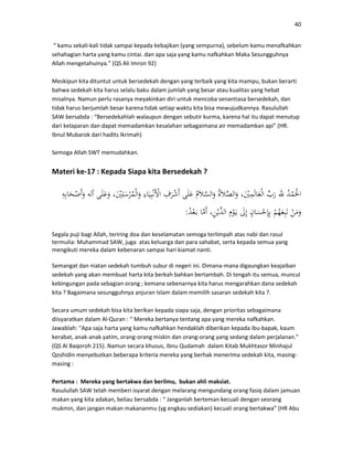 40
“ kamu sekali-kali tidak sampai kepada kebajikan (yang sempurna), sebelum kamu menafkahkan
sehahagian harta yang kamu cintai. dan apa saja yang kamu nafkahkan Maka Sesungguhnya
Allah mengetahuinya.” (QS Ali Imron 92)
Meskipun kita dituntut untuk bersedekah dengan yang terbaik yang kita mampu, bukan berarti
bahwa sedekah kita harus selalu baku dalam jumlah yang besar atau kualitas yang hebat
misalnya. Namun perlu rasanya meyakinkan diri untuk mencoba senantiasa bersedekah, dan
tidak harus berjumlah besar karena tidak setiap waktu kita bisa mewujudkannya. Rasulullah
SAW bersabda : “Bersedekahlah walaupun dengan sebutir kurma, karena hal itu dapat menutup
dari kelaparan dan dapat memadamkan kesalahan sebagaimana air memadamkan api” (HR.
Ibnul Mubarok dari hadits Ikrimah)
Semoga Allah SWT memudahkan.
Materi ke-17 : Kepada Siapa kita Bersedekah ?
:
Segala puji bagi Allah, teriring doa dan keselamatan semoga terlimpah atas nabi dan rasul
termulia: Muhammad SAW, juga atas keluarga dan para sahabat, serta kepada semua yang
mengikuti mereka dalam kebenaran sampai hari kiamat nanti.
Semangat dan niatan sedekah tumbuh subur di negeri ini. Dimana-mana digaungkan keajaiban
sedekah yang akan membuat harta kita berkah bahkan bertambah. Di tengah itu semua, muncul
kebingungan pada sebagian orang ; kemana sebenarnya kita harus mengarahkan dana sedekah
kita ? Bagaimana sesungguhnya anjuran Islam dalam memilih sasaran sedekah kita ?.
Secara umum sedekah bisa kita berikan kepada siapa saja, dengan prioritas sebagaimana
diisyaratkan dalam Al-Quran : “ Mereka bertanya tentang apa yang mereka nafkahkan.
Jawablah: "Apa saja harta yang kamu nafkahkan hendaklah diberikan kepada ibu-bapak, kaum
kerabat, anak-anak yatim, orang-orang miskin dan orang-orang yang sedang dalam perjalanan."
(QS Al Baqoroh 215). Namun secara khusus, Ibnu Qudamah dalam Kitab Mukhtasor Minhajul
Qoshidin menyebutkan beberapa kriteria mereka yang berhak menerima sedekah kita, masing-
masing :
Pertama : Mereka yang bertakwa dan berilmu, bukan ahli maksiat.
Rasulullah SAW telah memberi isyarat dengan melarang mengundang orang fasiq dalam jamuan
makan yang kita adakan, beliau bersabda : “ Janganlah berteman kecuali dengan seorang
mukmin, dan jangan makan makananmu (yg engkau sediakan) kecuali orang bertakwa” (HR Abu
 