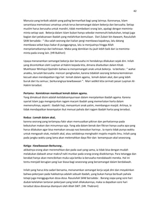 42
Manusia yang terbaik adalah yang paling bermanfaat bagi yang lainnya. Karenanya, Islam
senantiasa memotivasi umatnya untuk terus bersemangat dalam bekerja dan berusaha. Setiap
muslim harus berusaha untuk mandiri, tidak membebani orang lain, apalagi dengan meminta-
minta setiap saat. Bekerja dalam Islam bukan hanya sekedar memenuhi kebutuhan, tetapi juga
bagian dari pelaksanaan ibadah yang melahirkan kemuliaan. Dari Zubair bin Awwam, Rasulullah
SAW bersabda : “ Jika salah seorang dari kalian pergi membawa kapaknya, lalu datang
membawa seikat kayu bakar di punggungnya, lalu ia menjualnya hingga Allah
menyelamatkannya dari kehinaan. Maka yang demikian itu jauh lebih baik dari ia meminta-
minta pada orang lain. (HR Bukhori)
Upaya menanamkan semangat bekerja dan berusaha ini hendaknya dilakukan sejak dini. Inilah
yang dicontohkan oleh Luqman al Hakim kepada kita, dimana disebutkan dalam Kitab
Mukhtasor Minhajul Qashidin bahwa ia menyemangati anak untuk bekerja. Ia berkata : “ wahai
anakku, teruslah berusaha mencari penghasilan, karena tidaklah seorang terkena kemiskinan
kecuali akan mendapatkan tiga hal : lemah dalam agama, lemah dalam akal, dan yang lebih
buruk dari itu semua ; berkurangnya kewibawaan “. Mari sedikit kita cermati pesan Luqman Al-
Hakim tersebut.
Pertama : Kemiskinan membuat lemah dalam agama.
Yang dimaksud disini adalah ketidaksempurnaan dalam menjalankan ibadah agama. Karena
syariat Islam juga menganjurkan ragam macam ibadah yang memerlukan harta dalam
memenuhinya, seperti : ibadah haji, menyantuni anak yatim, membangun masjid. Artinya, ia
tidak mendapatkan kesempatan ikut menuai pahala dari ragam ibadah harta yang tersebut.
Kedua : Lemah dalam akal,
karena seorang yang terlampau fakir akan memusatkan pikiran dan perhatiannya pada
kebutuhan makan dan minumnya saja. Yang ada dalam benak dan fikiran hanya usaha apa yang
harus dilakukan agar bisa memakan sesuap nasi keesokan harinya . Ia nyaris tidak punya waktu
untuk mengasah otak, melatih akal, atau setidaknya menghadiri majelis-majelis ilmu. Inilah yang
pada jangka waktu yang lama akan melemahkan daya fikir dan kemampuan akal seseorang.
Ketiga : Kewibawaan Berkurang ,
akibatnya orang akan meremehkan dan pada saat yang sama, ia tidak bisa dengan mudah
melakukan dakwah amar makruf nahi munkar pada orang-orang disekitarnya. Para tetangga dan
kerabat hanya akan mencibirkan muka saja ketika ia berusaha mendakwahi mereka. Hal ini
tentu menjadi kerugian yang luar biasa bagi seseorang yang bersemangat dalam berdakwah.
Inilah yang harus kita sadari bersama, menanamkan semangat kerja sejak dini dan meyakinkan
bahwa pekerjaan pada hakikatnya adalah sebuah ibadah, yang bukan hanya berbuah pahala
tetapi juga menggugurkan dosa-dosa. Rasulullah SAW bersabda : Barang siapa yang sore hari
duduk kelelahan lantaran pekerjaan yang telah dilakukannya, maka ia dapatkan sore hari
tersebut dosa-dosanya diampuni oleh Allah SWT. (HR. Thabrani)
 