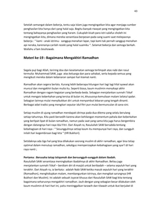 43
Setelah semangat dalam bekerja, tentu saja Islam juga mengingatkan kita agar menjaga sumber
penghasilan kita hanya dari yang halal saja. Begitu banyak riwayat yang mengingatkan kita
tentang bahayanya penghasilan yang haram. Cukuplah kisah para istri salafus sholeh ini
mengingatkan kita, dimana mereka senantiasa berpesan pada sang suami saat melepasnya
bekerja : “ kami - anak istrimu- sanggup menahan lapar, tapi kami tak pernah sanggup menahan
api neraka, karenanya carilah rezeki yang halal suamiku “. Selamat bekerja dan semoga berkah.
Wallahu a’lam bisshowab.
Materi ke-19 : Bagaimana Mengakhiri Ramadhan
Segala puji bagi Allah, teriring doa dan keselamatan semoga terlimpah atas nabi dan rasul
termulia: Muhammad SAW, juga atas keluarga dan para sahabat, serta kepada semua yang
mengikuti mereka dalam kebenaran sampai hari kiamat nanti.
Ramadhan akan segera berlalu. Kurang lebih beberapa hitungan hari lagi lagi hilal syawal akan
muncul dan mengakhiri bulan mulia itu. Seperti biasa, kaum muslimin menyikapi akhir
Ramadhan dengan ragam kegiatan yang berbeda-beda. Sebagian menjalankan sunnah I’tikaf
untuk mengais keberkahan yang tersisa di bulan ini, khususnya kemuliaan malam lailatul qadar.
Sebagian lainnya mulai menyibukkan diri untuk menyambut lebaran yang tengah dinanti.
Berbagai adat tradisi yang mengitari seputar idul fitri pun mulai bermunculan di sana-sini.
Setiap muslim di ujung ramadhan mendapati dirinya pada dua dilema yang selalu berulang
setiap tahunnya. Kita pasti bersedih karena akan kehilangan momentum pahala dan keberkahan
yang berlipat-lipat di bulan ramadhan, namun pada saat yang sama kita juga harus bergembira
dengan datangnya hari raya Idul Fitri. Dari Aisyah ra, Rasulullah SAW bersabda tentang
kebahagiaan di hari raya : “ Sesungguhnya setiap kaum itu mempunyai hari raya, dan sungguh
inilah hari kegembiraan bagi kita “ (HR Bukhori).
Setidaknya ada tiga hal yang bisa dilakukan seorang muslim di akhir ramadhan, agar bisa tetap
optimal dalam menutup ramadhan, sekaligus mempersiapkan kebahagiaan yang syar’I di hari
raya nanti ;
Pertama : Berusaha tetap istiqomah dan bersungguh-sungguh dalam ibadah.
Rasulullah SAW senantiasa meningkatkan ibadahnya di akhir Ramadhan. Beliau juga
menjalankan sunnah I’tikaf – berdiam diri di masjid untuk beribadah – selama sepuluh hari yang
terakhir. Dari Aisyah ra, ia berkata : adalah Nabi SAW ketika masuk sepuluh hari yang terakhir
(Romadhon), menghidupkan malam, membangunkan istrinya, dan mengikat sarungnya (HR
Bukhori dan Muslim). Ini adalah sebuah isyarat khusus dari Rasulullah SAW bagi kita tentang
bagaimana seharusnya mengakhiri ramadhan. Jauh dengan yang sebagian besar dilakukan oleh
kaum muslimin di hari-hari ini, yaitu meninggalkan tarawih dan tilawah untuk ikut berjubel di
 