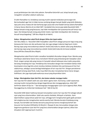 44
pusat perbelanjaan dan toko-toko pakaian. Ramadhan belumlah usai, tetapi banyak yang
mengakhiri ramadhan sebelum waktunya.
Di akhir Ramadhan ini, hendaknya seorang muslim sejenak melakukan perenungan diri.
Bermuhasabah agar hati ini tidak merasa sombong dengan banyak ibadah yang telah dilakukan,
tapi justru terus mawas diri dan berharap agar puasa dan amal ibadah lainnya selama Ramadhan
ini benar-benar diterima di sisi Allah SWT. Hendaklah kita merenungi sabda Rasulullah SAW : "
Betapa banyak orang yang berpuasa, tapi tidak mendapatkan dari puasanya kecuali hanya rasa
lapar. Dan betapa banyak orang yang sholat malam, tapi tidak mendapatkan dari sholatnya
kecuali hanya begadang " (HR Ibnu Majah & al-Hakim)
Kedua : Mengeluarkan zakat fitrah dengan ikhlas dan tepat waktu
Dari Ibnu Abbas ra : Rasulullah SAW mewajibkan zakat fitrah sebagai penyucian bagi orang yang
berpuasa dari kesia-sian dan perbuatan keji, dan juga sebagai makanan bagi kaum miskin.
Barang siapa yang menunaikannya sebelum sholat (ied) maka itu adalah zakat yang dikabulkan,
dan barang siapa yang menunaikannya setelah sholat (ied) maka dia termasuk sedekah
biasa.(HR Ibnu Dawud & Ibnu Majah)
Mengeluarkan zakat fitrah di akhir ramadhan hendaklah ditunaikan dengan ihsan. Mereka yang
membayar zakat benar-benar harus memahami hikmah yang terkandung dari kewajiban zakat
fitrah. Jangan sampai ada yang merasa ini hanyalah sebuah kebiasaan atau tradisi yang selalu
berulang menjelang hari raya. Hendaknya kita merasakan dengan hati mendalam bahwa inilah
kesempatan emas bagi kita untuk menebus kelalaian-kelalaian kita saat berpuasa di hari-hari
sebelumnya, sekaligus sarana berbagi kebahagiaan di hari raya Idul Fitri. Dengan pemahaman
yang baik tentang zakat fitrah, maka insya Allah kita akan menjalankan benar-benar dengan
keikhlasan, dan juga tepat pada waktunya sesuai yang disyariatkan Islam.
Ketiga : Meningkatkan Syiar Idul Fitri, dan bukan sekedar menjaga tradisi.
Hari raya Idul Fitri adalah salah satu syiar dalam agama Islam. Karenanya, sudah sepatutnya
seorang muslim menyambutnya dengan kegembiraan dan mengagungkannya. Allah SWT
berfirman dalam Al-Qur’an : “ dan barangsiapa mengagungkan syi'ar-syi'ar (agama) Allah, Maka
Sesungguhnya itu timbul dari ketakwaan hati “ (QS Al-Haj 32)
Rasulullah SAW dalam haditsnya banyak menunjukkan esensi hari raya Idul Fitri sebagai sebuah
syiar yang harus disemarakkan. Salah satu wanita shahabat, Athiyyah ra berkata : Kami
diperintahkan supaya keluar pada hari raya, sehingga kami mengeluarkan gadis-gadis perawan
dari pingitannya dan mengeluarkan wanita-wanita haid. Mereka berada di belakang orang
banyak, ikut bertakbir dan berdoa bersama yang lainnya karena mengharap berkah dan
kesucian hari tersebut (HR Bukhori & Muslim ). Riwayat di atas menunjukkan dengan jelas
bagaimana gambaran syiar Idul Fitri yang harus disemarakkan dengan optimal, diikuti dan
dirayakan oleh segenap kaum muslimin.
 