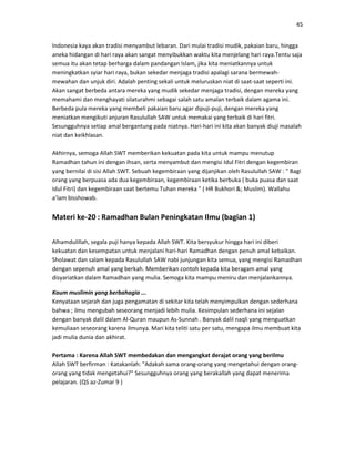 45
Indonesia kaya akan tradisi menyambut lebaran. Dari mulai tradisi mudik, pakaian baru, hingga
aneka hidangan di hari raya akan sangat menyibukkan waktu kita menjelang hari raya.Tentu saja
semua itu akan tetap berharga dalam pandangan Islam, jika kita meniatkannya untuk
meningkatkan syiar hari raya, bukan sekedar menjaga tradisi apalagi sarana bermewah-
mewahan dan unjuk diri. Adalah penting sekali untuk meluruskan niat di saat-saat seperti ini.
Akan sangat berbeda antara mereka yang mudik sekedar menjaga tradisi, dengan mereka yang
memahami dan menghayati silaturahmi sebagai salah satu amalan terbaik dalam agama ini.
Berbeda pula mereka yang membeli pakaian baru agar dipuji-puji, dengan mereka yang
meniatkan mengikuti anjuran Rasulullah SAW untuk memakai yang terbaik di hari fitri.
Sesungguhnya setiap amal bergantung pada niatnya. Hari-hari ini kita akan banyak diuji masalah
niat dan keikhlasan.
Akhirnya, semoga Allah SWT memberikan kekuatan pada kita untuk mampu menutup
Ramadhan tahun ini dengan ihsan, serta menyambut dan mengisi Idul Fitri dengan kegembiran
yang bernilai di sisi Allah SWT. Sebuah kegembiraan yang dijanjikan oleh Rasulullah SAW : " Bagi
orang yang berpuasa ada dua kegembiraan, kegembiraan ketika berbuka ( buka puasa dan saat
Idul Fitri) dan kegembiraan saat bertemu Tuhan mereka " ( HR Bukhori &; Muslim). Wallahu
a’lam bisshowab.
Materi ke-20 : Ramadhan Bulan Peningkatan Ilmu (bagian 1)
Alhamdulillah, segala puji hanya kepada Allah SWT. Kita bersyukur hingga hari ini diberi
kekuatan dan kesempatan untuk menjalani hari-hari Ramadhan dengan penuh amal kebaikan.
Sholawat dan salam kepada Rasulullah SAW nabi junjungan kita semua, yang mengisi Ramadhan
dengan sepenuh amal yang berkah. Memberikan contoh kepada kita beragam amal yang
disyariatkan dalam Ramadhan yang mulia. Semoga kita mampu meniru dan menjalankannya.
Kaum muslimin yang berbahagia ...
Kenyataan sejarah dan juga pengamatan di sekitar kita telah menyimpulkan dengan sederhana
bahwa ; ilmu mengubah seseorang menjadi lebih mulia. Kesimpulan sederhana ini sejalan
dengan banyak dalil dalam Al-Quran maupun As-Sunnah . Banyak dalil naqli yang menguatkan
kemuliaan seseorang karena ilmunya. Mari kita teliti satu per satu, mengapa ilmu membuat kita
jadi mulia dunia dan akhirat.
Pertama : Karena Allah SWT membedakan dan mengangkat derajat orang yang berilmu
Allah SWT berfirman : Katakanlah: "Adakah sama orang-orang yang mengetahui dengan orang-
orang yang tidak mengetahui?" Sesungguhnya orang yang berakallah yang dapat menerima
pelajaran. (QS az-Zumar 9 )
 