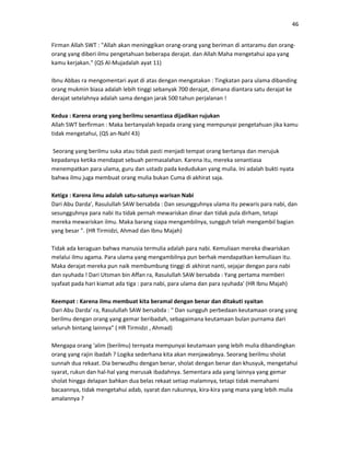 46
Firman Allah SWT : "Allah akan meninggikan orang-orang yang beriman di antaramu dan orang-
orang yang diberi ilmu pengetahuan beberapa derajat. dan Allah Maha mengetahui apa yang
kamu kerjakan." (QS Al-Mujadalah ayat 11)
Ibnu Abbas ra mengomentari ayat di atas dengan mengatakan : Tingkatan para ulama dibanding
orang mukmin biasa adalah lebih tinggi sebanyak 700 derajat, dimana diantara satu derajat ke
derajat setelahnya adalah sama dengan jarak 500 tahun perjalanan !
Kedua : Karena orang yang berilmu senantiasa dijadikan rujukan
Allah SWT berfirman : Maka bertanyalah kepada orang yang mempunyai pengetahuan jika kamu
tidak mengetahui, (QS an-Nahl 43)
Seorang yang berilmu suka atau tidak pasti menjadi tempat orang bertanya dan merujuk
kepadanya ketika mendapat sebuah permasalahan. Karena itu, mereka senantiasa
menempatkan para ulama, guru dan ustadz pada kedudukan yang mulia. Ini adalah bukti nyata
bahwa ilmu juga membuat orang mulia bukan Cuma di akhirat saja.
Ketiga : Karena ilmu adalah satu-satunya warisan Nabi
Dari Abu Darda', Rasulullah SAW bersabda : Dan sesungguhnya ulama itu pewaris para nabi, dan
sesungguhnya para nabi itu tidak pernah mewariskan dinar dan tidak pula dirham, tetapi
mereka mewariskan ilmu. Maka barang siapa mengambilnya, sungguh telah mengambil bagian
yang besar ". (HR Tirmidzi, Ahmad dan Ibnu Majah)
Tidak ada keraguan bahwa manusia termulia adalah para nabi. Kemuliaan mereka diwariskan
melalui ilmu agama. Para ulama yang mengambilnya pun berhak mendapatkan kemuliaan itu.
Maka derajat mereka pun naik membumbung tinggi di akhirat nanti, sejajar dengan para nabi
dan syuhada ! Dari Utsman bin Affan ra, Rasulullah SAW bersabda : Yang pertama memberi
syafaat pada hari kiamat ada tiga : para nabi, para ulama dan para syuhada' (HR Ibnu Majah)
Keempat : Karena ilmu membuat kita beramal dengan benar dan ditakuti syaitan
Dari Abu Darda' ra, Rasulullah SAW bersabda : " Dan sungguh perbedaan keutamaan orang yang
berilmu dengan orang yang gemar beribadah, sebagaimana keutamaan bulan purnama dari
seluruh bintang lainnya" ( HR Tirmidzi , Ahmad)
Mengapa orang 'alim (berilmu) ternyata mempunyai keutamaan yang lebih mulia dibandingkan
orang yang rajin ibadah ? Logika sederhana kita akan menjawabnya. Seorang berilmu sholat
sunnah dua rekaat. Dia berwudhu dengan benar, sholat dengan benar dan khusyuk, mengetahui
syarat, rukun dan hal-hal yang merusak ibadahnya. Sementara ada yang lainnya yang gemar
sholat hingga delapan bahkan dua belas rekaat setiap malamnya, tetapi tidak memahami
bacaannya, tidak mengetahui adab, syarat dan rukunnya, kira-kira yang mana yang lebih mulia
amalannya ?
 