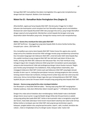 47
Semoga Allah SWT memudahkan kita dalam meningkatkan ilmu agama dan menjalankannya
dengan baik dan istiqomah. Wallahu a’lam bisshowab
Materi ke-21 : Ramadhan Bulan Peningkatan Ilmu (bagian 2)
Alhamdulillah, segala puji hanya kepada Allah SWT. Kita bersyukur hingga hari ini diberi
kekuatan dan kesempatan untuk menjalani hari-hari Ramadhan dengan penuh amal kebaikan.
Sholawat dan salam kepada Rasulullah SAW nabi junjungan kita semua, yang mengisi Ramadhan
dengan sepenuh amal yang berkah. Memberikan contoh kepada kita beragam amal yang
disyariatkan dalam Ramadhan yang mulia. Semoga kita mampu meniru dan menjalankannya.
Kelima : Karena ilmu membuat kita takut pada Allah SWT
Allah SWT berfirman : Sesungguhnya yang takut kepada Allah di antara hamba-hamba-Nya,
hanyalah para ulama.. (QS Faathir 28)
Ilmu menjadikan para ulama takut kepada Allah SWT. Bukan hanya ilmu agama atau syariah,
tetapi semua ilmu kebaikan berasal dari Allah sehingga mereka yang mendalaminya semestinya
bisa merasakan keagungan dan kebesaran Allah SWT, untuk kemudian lebih takut kepada-Nya.
Ilmu aqidah membuat orang mengenal Allah SWT dari dalil-dalil naqli dalam Al-Quran dan
Hadits, tentang sifat Allah SWT, kebesaran dan kekuasaan-Nya. Ilmu Fiqh membuat orang
terkagum-kagum dan mengakui kebesaran Allah yang telah menciptakan syariat yang begitu
sempurna dan komprehensif, tidak ada tandingannya dengan hukum buatan manusia ! Begitu
pula mereka yang mempelajari ilmu kedokteran, fisika, biologi bahkan matematika, akan
mengagumi kebesaran Allah SWT melalui ayat-ayat kebesaran Allah SWT yang begitu banyak
tersebar di alam raya ini ; tentang fase penciptaan manusia, tentang pengaturan alam semesta,
tentang anatomi hewan dan tumbuhan, tentang mineral sumber daya alam dan seterusnya dan
seterusnya. Semua menceritakan dengan lugas dan jujur tentang kebesaran Allah SWT. Maka
layaklah jika para ulama dan ilmuwan sholeh menjadi orang yang paling takut kepada Allah SWT.
Keenam : Karena orang yang berilmu akan mendapat kebaikan
Dari Muawiyah ra, Rasulullah SAW bersabda : " Barang siapa yang Allah SWT menginginkan
kebaikan padanya, maka akan difahamkan dalam masalah agama ! " ( HR Bukhori dan Muslim)
Dengan ilmu maka seluruh kebaikan akan mendatanginya. Ketika ibadah maka ia beribadah
dengan benar sesuai syariat. Ia juga beribadah dengan ikhlas dan khusyuk karena ia adalah
orang yang paling takut pada Allah SWT. Ketika ia bermuamalah maka ia mengetahui yang halal
dan haram, maka tidak sekeratpun harta haram masuk dalam tubuhnya dan tubuh anak istrinya.
Bahkan ketika ia mendapat ujian dari Allah SWT, baik yang berupa kenikmatan seperti ;
kekayaan, pangkat jabatan atau yang berupa kesusahan, seperti ; sakit, musibah, kematian dan
cobaan , maka ia menghadapi semua itu dengan syukur ataupun sabar. Syukur dan
 