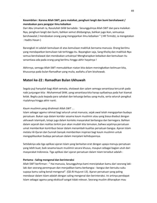 49
Kesembilan : Karena Allah SWT, para malaikat, penghuni langit dan bumi bershalawat /
mendoakan para pengajar ilmu kebaikan
Dari Abu Umamah ra, Rasulullah SAW bersabda : Sesungguhnya Allah SWT dan para malaikat-
Nya, penghuni langit dan bumi, bahkan semut dilobangnya, bahkan juga ikan, semuanya
bershawalat / mendoakan orang yang mengajarkan ilmu kebaikan " ( HR Tirmidzi, ia mengatakan
: Hadits Hasan )
Barangkali ini adalah kemuliaan di atas kemuliaan makhluk bernama manusia. Orang berilmu
yang mendapatkan kemuliaan tak terhingga itu. Bayangkan saja, Sang Kholiq dan makhluk-Nya
semua bershalawat dan mendoakan untuknya! Mengharapkan kebaikan dan kemuliaan itu
senantiasa ada pada orang yang berilmu hingga akhir hayatnya !
Akhirnya, semoga Allah SWT memudahkan niatan kita dalam meningkatkan keilmuan kita,
khususnya pada bulan Ramadhan yang mulia, wallahu a’lam bisshowab.
Materi ke-22 : Ramadhan Bulan Ukhuwah
Segala puji hanyalah bagi Allah semata, sholawat dan salam semoga senantiasa tercurah pada
nabi junjungan kita : Muhammad SAW, yang senantiasa kita harap syafaatnya pada hari kiamat
kelak. Begitu pula kepada para sahabat dan keluarga beliau yang mulia, serta seluruh pengikut
risalahnya hingga akhir nanti.
Kaum muslimin yang dirahmati Allah SWT ….
Islam sebagai agama rahmat bagi seluruh umat manusia, sejak awal telah mengajarkan budaya
persatuan. Bukan saja dalam koridor sesama kaum muslimin atau yang biasa disebut dengan
ukhuwah islamiyah, tetapi juga dalam konteks masyarakat berbangsa dan bernegara. Bahkan
dalam sejarah dan realitas terkini pun akan mudah kita temukan, bahwa sejatinya persatuan
umat memberikan kontribusi besar dalam menambah kualitas persatuan bangsa. Ajaran Islam
melalui Al-Quran dan Sunnah banyak memberikan inspirasi bagi kaum muslimin untuk
mengaplikasikan budaya persatuan dalam menjalani kehidupannya.
Setidaknya ada tiga aplikasi ajaran Islam yang berkaitan erat dengan upaya menuju persatuan
yang lebih kuat, baik sesama kaum muslimin secara khusus, maupun sebagai bagian utuh dari
masyarakat Indonesia. Tiga aplikasi dari ajaran persatuan dalam Islam tersebut adalah :
Pertama : Saling mengenal dan berinteraksi
Allah SWT berfirman : “ Hai manusia, Sesungguhnya kami menciptakan kamu dari seorang laki-
laki dan seorang perempuan dan menjadikan kamu berbangsa - bangsa dan bersuku-suku
supaya kamu saling kenal-mengenal”. (QS Al-Hujurot 13). Ajaran persatuan yang paling
mendasar dalam Islam adalah dengan saling mengenal dan berinteraksi. Ini artinya pendapat
Islam sebagai agama yang eksklusif sangat tidak relevan. Seorang muslim diharapkan mau
 