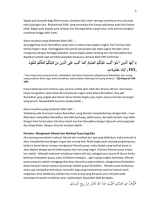5
Segala puji hanyalah bagi Allah semata, sholawat dan salam semoga senantiasa tercurah pada
nabi junjungan kita : Muhammad SAW, yang senantiasa kita harap syafaatnya pada hari kiamat
kelak. Begitu pula kepada para sahabat dan keluarga beliau yang mulia, serta seluruh pengikut
risalahnya hingga akhir nanti.
Kaum muslimin yang dirahmati Allah SWT ….
Sesungguhnya bulan Ramadhan yang mulia ini akan terasa begitu singkat. Hari-harinya akan
berlalu begitu cepat, meninggalkan kita penuh penyesalan jika tidak segera tersadar untuk
mengisinya dengan berbagai kebaikan. Isyarat begitu dalam tentang hari-hari Ramadhan kita
dapatkan setelah ayat perintah kewajiban berpuasa, dimana Allah SWT berfirman :
)183(
“ Hai orang-orang yang beriman, diwajibkan atas kamu berpuasa sebagaimana diwajibkan atas orang-
orang sebelum kamu agar kamu bertakwa, (yaitu) dalam beberapa hari yang tertentu “ (QS Baqoroh 183-
184)
Hanya beberapa hari tertentu saja, karena ia tidak akan lebih dari 29 atau 30 hari. Karenanya,
tanpa mengetahui seluk beluk dan keutamaan ragam amal dalam Ramadhan, bisa jadi
Ramadhan yang singkat akan benar-benar berlalu begitu saja, nyaris tanpa amal dan kenangan
yang berarti. Naudzubillah tsumma naudzu billah ….
Kaum muslimin yang dirahmati Allah SWT ….
Setidaknya ada lima kunci sukses Ramadhan, yang jika kita menjalankannya dengan baik , insya
Allah akan menjadikan Ramadhan kita lebih berharga, lebih terasa, dan lebih berkah insya Allah.
Dengan lima hal tersebut, kita bisa meniti hari-hari Ramadhan dengan dipenuhi amal yang baik
dan disyariatkan. Adapun lima hal tersebut adalah :
Pertama : Menghayati Hikmah dan Manfaat Puasa bagi Kita
Jika seorang memahami maksud, hikmah dan manfaat dari apa yang dilakukan, maka tentulah ia
akan menjalankannya dengan ringan dan senang hati. Maka begitu pula seorang yang berpuasa,
ketika ia benar-benar mampu menghayati hikmah puasa, maka ibadah yang terlihat berat ini
akan dijalani dengan penuh kekhusyukan dan hati yang ringan. Diantara hikmah puasa antara
lain adalah : Menjadi madrasah ketakwaan dalam diri kita, sebagaimana isyarat Al-Quran ketika
berbicara kewajiban puasa, yaitu la’allakum tattaqun .. agar supaya engkau bertakwa. Hikmah
puasa yang lain adalah menggugurkan dosa-dosa kita yang terdahulu, sebagaimana disebutkan
dalam banyak riwayat seputar keutamaan ibadah puasa Ramadhan. Hikmah puasa berikutnya
tentu saja menjadikan kemuliaan tersendiri bagi yang menjalaninya saat hari kiamat nanti.
Jangankan amal ibadahnya, bahkan bau mulut orang yang berpuasa pun menjadi tanda
kemuliaan tersendiri di akhirat nanti. Subhanallah, Rasulullah SAW bersabda :
 