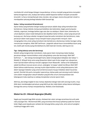 50
membuka diri untuk bergaul dengan masyarakatnya. Ia harus menjadi yang pertama menyadari
bahwa keragamaan suku, budaya dan bahasa adalah kepastian bahkan menjadi sunnatullah
tersendiri. Ia harus memperbanyak relasi, kenalan, dan jaringan, karena bisa jadi dari situlah ia
mendapatkan peluang berbagi kebaikan lebih banyak lagi.
Kedua : Saling memahami & bertoleransi
Ajaran kedua yang berkaitan dengan budaya persatuan adalah sikap saling memahami dan
bertoleransi. Setiap individu mempunyai kelebihan dan kelemahan, begitu pula kumpulan
individu, organisasi, lembaga bahkan juga suku dan ras sekalipun. Dalam Islam, kelemahan itu
untuk dipahami, bukan malah dieksplorasi dan dijadikan bahan kritikan, celaan yang tak pernah
kunjung usai. Jika hanya sekedar mengenal tanpa berusaha memahami dan bertoleransi, maka
persatuan dalam skala apapun hanya menjadi impian yang semakin menjauh. Islam
mengingatkan kita untuk saling memahami dan bertoleransi, diantaranya melalui larangan saling
mencela dan menghina. Allah SWT berfirman : janganlah sebuah kaum merendahkan kaum yang
lain, boleh jadi mereka (yang direndahkan) itu lebih baik dari mereka. (QS Hujurot 11)
Tiga : Saling bekerja sama dan bersinergi
Setelah saling mengenal dan memahami, maka ajaran Islam menyempurnakan budaya
persatuan dengan memerintahkan untuk saling bekerja sama dan bersinergi. Allah SWT
berfirman : “ … dan tolong-menolonglah kamu dalam (mengerjakan) kebajikan dan takwa.” (
Maidah 2). Wilayah kerja sama yang ditawarkan dalam ayat di atas sangat luas cakupannya.
Imam Qurtubi dalam tafsirnya menukil ungkapan Imam Mawardhi : bahwa al-bir (kebajikan)
adalah keridhoan manusia secara umum, sedangkan ‘at-taqwa’ adalah keridhoan Allah SWT.
Dalam bahasa sederhananya, seorang muslim diperintahkan untuk saling bekerjasama, baik
dalam lapangan kebaikan yang universal (kemanusiaan) maupun kebaikan dalam kacamata
syariah. Disinilah kita perlu menyadari sepenuhnya, bahwa pada saat seorang muslim bekerja
sama dalam mengerjakan sebuah kebaikan yang bersifat umum ( kemasyarakatan dan
kebangsaan) maka sejatinya ia sedang menjalankan amanat ajaran Islam.
Akhirnya, jika ketiga langkah di atas mampu dijalankan dengan baik oleh seorang muslim, insya
Allah akan mendatangkan persatuan yang lebih kuat dan indah dalam setiap tataran kehidupan.
Semoga kita semua mampu menjalankannya. Wallahu a’lam bisshowab.
Materi ke-23 : Hikmah Bepergian (Mudik)
Segala puji hanyalah bagi Allah semata, sholawat dan salam semoga senantiasa tercurah pada
nabi junjungan kita : Muhammad SAW, yang senantiasa kita harap syafaatnya pada hari kiamat
kelak. Begitu pula kepada para sahabat dan keluarga beliau yang mulia, serta seluruh pengikut
risalahnya hingga akhir nanti.
 