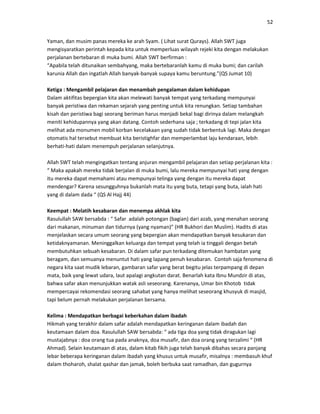 52
Yaman, dan musim panas mereka ke arah Syam. ( Lihat surat Qurays). Allah SWT juga
mengisyaratkan perintah kepada kita untuk memperluas wilayah rejeki kita dengan melakukan
perjalanan bertebaran di muka bumi. Allah SWT berfirman :
“Apabila telah ditunaikan sembahyang, maka bertebaranlah kamu di muka bumi; dan carilah
karunia Allah dan ingatlah Allah banyak-banyak supaya kamu beruntung.”(QS Jumat 10)
Ketiga : Mengambil pelajaran dan menambah pengalaman dalam kehidupan
Dalam aktifitas bepergian kita akan melewati banyak tempat yang terkadang mempunyai
banyak peristiwa dan rekaman sejarah yang penting untuk kita renungkan. Setiap tambahan
kisah dan peristiwa bagi seorang beriman harus menjadi bekal bagi dirinya dalam melangkah
meniti kehidupannya yang akan datang. Contoh sederhana saja ; terkadang di tepi jalan kita
melihat ada monumen mobil korban kecelakaan yang sudah tidak berbentuk lagi. Maka dengan
otomatis hal tersebut membuat kita beristighfar dan memperlambat laju kendaraan, lebih
berhati-hati dalam menempuh perjalanan selanjutnya.
Allah SWT telah mengingatkan tentang anjuran mengambil pelajaran dan setiap perjalanan kita :
“ Maka apakah mereka tidak berjalan di muka bumi, lalu mereka mempunyai hati yang dengan
itu mereka dapat memahami atau mempunyai telinga yang dengan itu mereka dapat
mendengar? Karena sesungguhnya bukanlah mata itu yang buta, tetapi yang buta, ialah hati
yang di dalam dada “ (QS Al Hajj 44)
Keempat : Melatih kesabaran dan menempa akhlak kita
Rasulullah SAW bersabda : “ Safar adalah potongan (bagian) dari azab, yang menahan seorang
dari makanan, minuman dan tidurnya (yang nyaman)” (HR Bukhori dan Muslim). Hadits di atas
menjelaskan secara umum seorang yang bepergian akan mendapatkan banyak kesukaran dan
ketidaknyamanan. Meninggalkan keluarga dan tempat yang telah ia tinggali dengan betah
membutuhkan sebuah kesabaran. Di dalam safar pun terkadang ditemukan hambatan yang
beragam, dan semuanya menuntut hati yang lapang penuh kesabaran. Contoh saja fenomena di
negara kita saat mudik lebaran, gambaran safar yang berat begitu jelas terpampang di depan
mata, baik yang lewat udara, laut apalagi angkutan darat. Benarlah kata Ibnu Mundzir di atas,
bahwa safar akan menunjukkan watak asli seseorang. Karenanya, Umar bin Khotob tidak
mempercayai rekomendasi seorang sahabat yang hanya melihat seseorang khusyuk di masjid,
tapi belum pernah melakukan perjalanan bersama.
Kelima : Mendapatkan berbagai keberkahan dalam ibadah
Hikmah yang terakhir dalam safar adalah mendapatkan keringanan dalam ibadah dan
keutamaan dalam doa. Rasulullah SAW bersabda: “ ada tiga doa yang tidak diragukan lagi
mustajabnya : doa orang tua pada anaknya, doa musafir, dan doa orang yang terzalimi “ (HR
Ahmad). Selain keutamaan di atas, dalam kitab fikih juga telah banyak dibahas secara panjang
lebar beberapa keringanan dalam ibadah yang khusus untuk musafir, misalnya : membasuh khuf
dalam thoharoh, shalat qashar dan jamak, boleh berbuka saat ramadhan, dan gugurnya
 