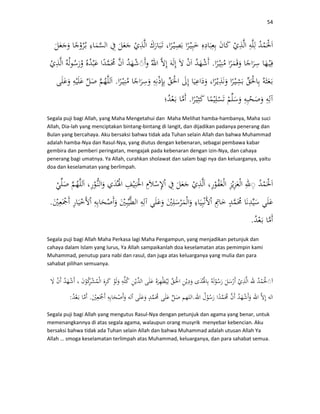 54
.◌
.
.
Segala puji bagi Allah, yang Maha Mengetahui dan Maha Melihat hamba-hambanya, Maha suci
Allah, Dia-lah yang menciptakan bintang-bintang di langit, dan dijadikan padanya penerang dan
Bulan yang bercahaya. Aku bersaksi bahwa tidak ada Tuhan selain Allah dan bahwa Muhammad
adalah hamba-Nya dan Rasul-Nya, yang diutus dengan kebenaran, sebagai pembawa kabar
gembira dan pemberi peringatan, mengajak pada kebenaran dengan izin-Nya, dan cahaya
penerang bagi umatnya. Ya Allah, curahkan sholawat dan salam bagi nya dan keluarganya, yaitu
doa dan keselamatan yang berlimpah.
◌
.
.
Segala puji bagi Allah Maha Perkasa lagi Maha Pengampun, yang menjadikan petunjuk dan
cahaya dalam Islam yang lurus, Ya Allah sampaikanlah doa keselamatan atas pemimpin kami
Muhammad, penutup para nabi dan rasul, dan juga atas keluarganya yang mulia dan para
sahabat pilihan semuanya.
◌
..:
Segala puji bagi Allah yang mengutus Rasul-Nya dengan petunjuk dan agama yang benar, untuk
memenangkannya di atas segala agama, walaupun orang musyrik menyebar kebencian. Aku
bersaksi bahwa tidak ada Tuhan selain Allah dan bahwa Muhammad adalah utusan Allah Ya
Allah … smoga keselamatan terlimpah atas Muhammad, keluarganya, dan para sahabat semua.
 