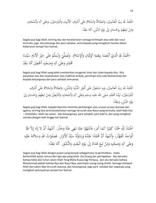 55
:
Segala puji bagi Allah, teriring doa dan keselamatan semoga terlimpah atas nabi dan rasul
termulia, juga atas keluarga dan para sahabat, serta kepada yang mengikuti mereka dalam
kebenaran sampai hari kiamat.
.
Segala puji bagi Allah yang telah memberikan anugerah iman dan Islam kepada kita. Kita
panjatkan doa dan keselamatan atas makhluk terbaik, pemimpin kita nabi Muhammad dan
kepada keluarganya dan para sahabat semuanya.
:
Segala puji bagi Allah, kepada-Nya kita meminta pertolongan atas urusan-urusan duniawi dan
agama, teriring doa serta keselamatan semoga tercurah atas Rasul yang termulia, ialah Nabi kita
– shallallahu ‘alaihi wa salam- dan keluarganya, para sahabat, para tabi’in, dan yang mengikuti
mereka dengan baik hingga hari kiamat
.
.
.
Segala puji bagi Allah dengan pujian yang banyak sebagaimana Ia perintahkan, maka
berhentilah kalian semua dari apa-apa yang telah Dia larang dan peringatkan. Aku bersaksi
bahwa tidak ada Tuhan selain Allah Yang Maha Kuasa lagi Perkasa, dan aku bersaksi bahwa
Muhammad adalah hamba-Nya dan Rasul-Nya, pemimpin orang-orang sholih. Semoga shalawat
Allah dan salam-Nya tercurah atasnya, dan keluarganya, juga para sahabat dan siapasaja yang
mengikuti petunjuknya sampai hari kiamat.
 
