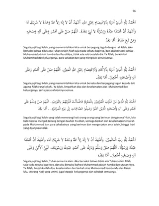 56
.
.
Segala puji bagi Allah, yang memerintahkan kita untuk berpegang teguh dengan tali Allah, Aku
bersaksi bahwa tidak ada Tuhan selain Allah saja tiada sekutu baginya, dan aku bersaksi bahwa
Muhammad adalah hamba dan Rasul-Nya, tidak ada nabi setelah dia. Ya Allah, berkahilah
Muhammad dan keluarganya, para sahabat dan yang mengikuti petunjuknya
.
..
Segala puji bagi Allah, yang memerintahkan kita untuk bersatu dan berpegang teguh kepada tali
agama Allah yang kokoh.. Ya Allah, limpahkan doa dan keselamatan atas Muhammad dan
keluarganya, serta para sahabatnya semua.
.
. .
Segala puji bagi Allah yang telah menerangi hati orang-orang yang beriman dengan ma’rifah, lalu
hati mereka menjadi tenang dengan tauhid. Ya Allah, semoga berkah dan keselamatan tercurah
pada Muhammad dan para sahabatnya yang beriman dan mengerjakan amal saleh, hingga hari
yang dijanjikan kelak.
.
.
.
Segala puji bagi Allah, Tuhan semesta alam. Aku bersaksi bahwa tidak ada Tuhan selain Allah
saja tiada sekutu bagi-Nya, dan aku bersaksi bahwa Muhammad adalah hamba dan utusan-Nya.
Ya Allah, limpahkanlah doa, keselamatan dan berkah atas Muhammad hamba-Mu dan Rasul-
Mu, seorang Nabi yang ummi, juga kepada keluarganya dan sahabat semuanya.
 