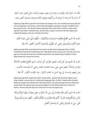 57
Segala puji bagi Allah yang telah memuliakan kita dengan iman, dan memberi petunjuk pada kita
menuju keagungan syariat-Nya, memberikah kebahagiaan kepada kita dengan mengikuti rasul-
Nya yang termulia. Aku bersaksi bahwa tidak ada Tuhan selain Allah, sendirian tanpa sekutu
bagi-Nya, baik dalam rububiyah-Nya, uluhiyah-Nya, maupun nama dan sifat-Nya, begitu pula
kepada keluarganya, dan para sahabat seluruhnya.
..
Segala puji bagi Allah yang langit dan bumi-bumi tunduk karena keagungan-Nya, Ya Allah
limpahkanlah berkah dan keselamatan atas Nabi Muhammad, penutup para nabi dan rasul, dan
juga atas keluarga belia dan para sahabat yang terbaik dan kepada yang mengikuti mereka
dalam kebenaran sampai hari kiamat.
.
Segala puji bagi Allah yang terpuji dalam setiap waktu, yang berhak disembah segala zaman,
yang malaikat, manusia dan jin tunduk pada keagungan-Nya. Ya Allah limpahkanlah shalawat
kepada junjungan kami Muhammad nabi yang terpilih, dan pada keluarga dan para sahabatnya
yang terbaik, dan kepada siapa saja yang mengikuti mereka dalam kebenaran sampai hari
kiamat , dimana tidak ada lagi sinar cahaya dan kicauan burung-burung
.
◌
 