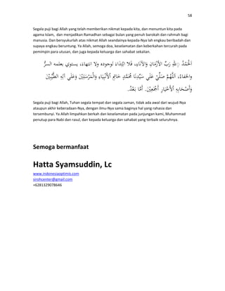 58
Segala puji bagi Allah yang telah memberikan nikmat kepada kita, dan menuntun kita pada
agama Islam, dan menjadikan Ramadhan sebagai bulan yang penuh barokah dan rahmah bagi
manusia. Dan bersyukurlah atas nikmat Allah seandainya kepada-Nya lah engkau beribadah dan
supaya engkau beruntung. Ya Allah, semoga doa, keselamatan dan keberkahan tercurah pada
pemimpin para utusan, dan juga kepada keluarga dan sahabat sekalian.
◌
..
Segala puji bagi Allah, Tuhan segala tempat dan segala zaman, tidak ada awal dari wujud-Nya
ataupun akhir keberadaan-Nya, dengan ilmu-Nya sama baginya hal yang rahasia dan
tersembunyi. Ya Allah limpahkan berkah dan keselamatan pada junjungan kami, Muhammad
penutup para Nabi dan rasul, dan kepada keluarga dan sahabat yang terbaik seluruhnya.
Semoga bermanfaat
Hatta Syamsuddin, Lc
www.indonesiaoptimis.com
sirohcenter@gmail.com
+6281329078646
 