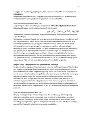 6
“ Sungguh bau mulut orang yang berpuasa, lebih wangi di sisi Allah SWT dari aroma kesturi “
(HR Bukhori).
Dengan memahami hikmah puasa yang begitu besar dan mulia bagi diri kita, maka insya Allah
membuat kita lebih semangat dalam menjalani hari-hari Ramadhan kita.
Kaum muslimin yang dirahmati Allah SWT ….
Adapun langkah sukses Ramadhan yang Kedua adalah : Mengetahui fiqh dan aturan-aturan
dalam Ibadah Puasa. Dari Ibnu Abbas, Rasulullah SAW bersabda :
,.
“seorang faqih (ahli ilmu agama) lebih ditakuti syetan dari pada seribu ahli ibadah (tanpa ilmu)
“. (HR Ibnu Majah).
Hadits diatas menegaskan kepada kita tentang urgensinya beribadah dengan ilmu. Bahkan salah
satu syarat diterimanya ibadah adalah ittiba atau sesaui aturan dan sunnah Rasulullah SAW.
Dalam kaitannya dengan puasa, sungguh ibadah ini mempunyai kekhususan dalam aturan
fiqhnya yang berbeda dengan lainnya. Para ulama pun menjadikan bab puasa sebagai
pembahasan khusus dalam kitab fiqhnya. Kita perlu mengkaji ulang, bertanya dan mempelajari
apa-apa yang belum sepenuhnya kita yakini atau kita ketahui. Agar kita mampu menjalani
ibadah ini dengan baik tanpa keraguan sedikitpun. Hal yang penting kita ketahui utamanya
tentang apa-apa yang dibolehkan, apa-apa yang membatalkan, siapa saja yang boleh berbuka
dan apa konsekuensinya. Mari kita sempatkan dalam hari-hari ini untuk kembali mengkaji fiqh
seputar puasa. Tidak ada kata terlambat untuk sebuah ilmu ibadah yang mulia.
Langkah Ketiga : Menjaga Puasa kita agar tetap utuh pahalanya
Yang dimaksud menjaga puasa kita adalah upaya untuk menjadikan pahala puasa kita utuh. Dua
cara yang harus kita lakukan dalam kaitannya dengan hal ini, yaitu menjalani sunnah-sunnah
puasa, serta menjauhi hal-hal yang bisa mengurangi pahala dan hikmah puasa. Adapun sunnah-
sunnah puasa, antara lain adalah mengakhirkan sahur dan menyegerakan berbuka. Sunnah yang
sederhana ini adalah bagian dari kemudahan dan keindahan syariat Islam. Kita diminta
mengakhirkan sahur, sebagai persiapan untuk menjalani puasa seharian. Begitu pula kita
diminta menyegerakan berbuka, sebagai kebutuhan fitrah manusia yang harus diperhatikan.
Sunnah puasa lainnya adalah dengan berdoa sebelum dan saat berbuka, serta berbuka dengan
seteguk air. Semoga sunnah yang sederhana ini bisa kita lakukan untuk mengoptimalkan pahala
puasa kita.
Kaum muslimin yang dirahmati Allah SWT ….
Menjaga puasa juga dengan menjauhi segala sikap dan tindakan yang akan mengurangi
keberkahan puasa kita, seperti : marah tiada guna, emosional, berdusta dalam perkataan,
ghibah, maupun kemaksiatan secara umum. Hal-hal semacam di atas, selain dilarang secara
umum bagi seorang muslim, juga akan mempengaruhi kualitas puasanya di hadapan Allah SWT.
Jauh-jauh hari Rasulullah SAW telah mengingatkan kepada kita :
 