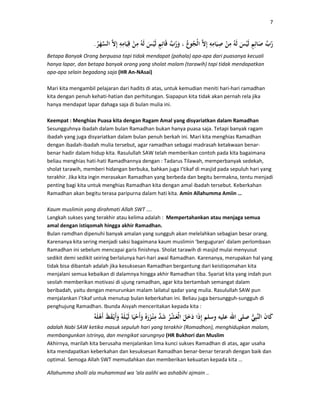 7
.
Betapa Banyak Orang berpuasa tapi tidak mendapat (pahala) apa-apa dari puasanya kecuali
hanya lapar, dan betapa banyak orang yang sholat malam (tarawih) tapi tidak mendapatkan
apa-apa selain begadang saja (HR An-NAsai)
Mari kita mengambil pelajaran dari hadits di atas, untuk kemudian meniti hari-hari ramadhan
kita dengan penuh kehati-hatian dan perhitungan. Siapapun kita tidak akan pernah rela jika
hanya mendapat lapar dahaga saja di bulan mulia ini.
Keempat : Menghias Puasa kita dengan Ragam Amal yang disyariatkan dalam Ramadhan
Sesungguhnya ibadah dalam bulan Ramadhan bukan hanya puasa saja. Tetapi banyak ragam
ibadah yang juga disyariatkan dalam bulan penuh berkah ini. Mari kita menghias Ramadhan
dengan ibadah-ibadah mulia tersebut, agar ramadhan sebagai madrasah ketakwaan benar-
benar hadir dalam hidup kita. Rasulullah SAW telah memberikan contoh pada kita bagaimana
beliau menghias hati-hati Ramadhannya dengan : Tadarus Tilawah, memperbanyak sedekah,
sholat tarawih, memberi hidangan berbuka, bahkan juga I’tikaf di masjid pada sepuluh hari yang
terakhir. Jika kita ingin merasakan Ramadhan yang berbeda dan begitu bermakna, tentu menjadi
penting bagi kita untuk menghias Ramadhan kita dengan amal ibadah tersebut. Keberkahan
Ramadhan akan begitu terasa paripurna dalam hati kita. Amin Allahumma Amiin …
Kaum muslimin yang dirahmati Allah SWT ….
Langkah sukses yang terakhir atau kelima adalah : Mempertahankan atau menjaga semua
amal dengan istiqomah hingga akhir Ramadhan.
Bulan ramdhan dipenuhi banyak amalan yang sungguh akan melelahkan sebagian besar orang.
Karenanya kita sering menjadi saksi bagaimana kaum muslimin ‘berguguran’ dalam perlombaan
Ramadhan ini sebelum mencapai garis finishnya. Sholat tarawih di masjid mulai menyusut
sedikit demi sedikit seiring berlalunya hari-hari awal Ramadhan. Karenanya, merupakan hal yang
tidak bisa dibantah adalah jika kesuksesan Ramadhan bergantung dari keistiqomahan kita
menjalani semua kebaikan di dalamnya hingga akhir Ramadhan tiba. Syariat kita yang indah pun
seolah memberikan motivasi di ujung ramadhan, agar kita bertambah semangat dalam
beribadah, yaitu dengan menurunkan malam lailatul qadar yang mulia. Rasulullah SAW pun
menjalankan I’tikaf untuk menutup bulan keberkahan ini. Beliau juga bersungguh-sungguh di
penghujung Ramadhan. Ibunda Aisyah menceritakan kepada kita :
adalah Nabi SAW ketika masuk sepuluh hari yang terakhir (Romadhon), menghidupkan malam,
membangunkan istrinya, dan mengikat sarungnya (HR Bukhori dan Muslim
Akhirnya, marilah kita berusaha menjalankan lima kunci sukses Ramadhan di atas, agar usaha
kita mendapatkan keberkahan dan kesuksesan Ramadhan benar-benar terarah dengan baik dan
optimal. Semoga Allah SWT memudahkan dan memberikan kekuatan kepada kita …
Allahumma sholli ala muhammad wa ‘ala aalihi wa ashabihi ajmain ..
 