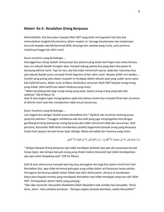 8
Materi Ke-3 : Kesalahan Orang Berpuasa
Alhamdulillah, kita bersyukur kepada Allah SWT yang telah meringankan hati kita dan
memudahkan langkah kita bertemu dalam majelis ini. Semoga keselamatan dan kedamaian
tercurah kepada nabi Muhammad SAW, keluarga dan sahabat yang mulia, serta penerus
risalahnya hingga hari akhir nanti.
Kaum muslimin yang berbahagia ...
Sesungguhnya setiap ibadah mempunyai dua potensi yang selalu beriringan satu sama lainnya.
Satu sisi sebuah ibadah mungkin akan menjadi ladang pahala kita yang akan kita panen di
kampung akhirat nanti. Tapi sisi lain, jika kita tidak memenuhi syarat, adab dan rukunnya bisa
jadi sebuah ibadah justru menjadi fitnah bagi kita di hari akhir nanti. Naudzu billah min dzalika ...
Contoh yang paling jelas dalam masalah ini terdapat dalam sebuah ayat yang sudah sama-sama
kita hafal bersama, dalam surat al-Maun disebutkan ancaman Allah SWT kepada orang-orang
yang shalat. Allah berfirman dalam kitabnya yang mulia :
“ Maka kecelakaanlah bagi orang-orang yang salat, (yaitu) orang-orang yang lalai dari
salatnya” (QS Al Maun 3)
Ayat di atas begitu lugas mengingatkan pada kita bahwa sholat bisa menjadi fitnah dan ancaman
di akhirat nanti saat kita menjalankan tidak sesuai aturannya.
Kaum muslimin yang berbahagia ...
Lalu bagaimana dengan ibadah puasa Ramadhan kita ? Apakah ada ancaman tentang puasa
yang kita jalankan ? Sungguh setidaknya ada dua dalil yang juga mengingatkan kita dengan
gamblang tentang bahayanya orang berpuasa jika tidak memenuhi adab dan aturannya. Dalil
pertama, Rasulullah SAW telah memberikan prediksi bagaimana banyak orang yang berpuasa
tanpa hasil apapun keculai hanya lapar dahaga. Beliau bersabda dari lisannya yang mulia :
َّ‫ُب‬‫ر‬ٍ‫ِم‬‫ئ‬‫َا‬‫ص‬َ‫س‬ْ‫ي‬َ‫ل‬ُ‫ه‬َ‫ل‬ْ‫ِن‬‫م‬ِ‫ه‬ِ‫م‬‫َا‬‫ي‬ ِ‫ص‬َّ‫ال‬ِ‫إ‬ُ‫ع‬‫ُو‬‫ج‬ْ‫ل‬‫ا‬،َّ‫ُب‬‫ر‬ َ‫و‬ٍ‫ِم‬‫ئ‬‫ا‬َ‫ق‬َ‫س‬ْ‫ي‬َ‫ل‬ُ‫ه‬َ‫ل‬ْ‫ِن‬‫م‬ِ‫ه‬ِ‫م‬‫َا‬‫ي‬ِ‫ق‬َّ‫ال‬ِ‫إ‬ُ‫ر‬َ‫ھ‬َّ‫س‬‫ال‬.
“ Betapa Banyak Orang berpuasa tapi tidak mendapat (pahala) apa-apa dari puasanya kecuali
hanya lapar, dan betapa banyak orang yang sholat malam (tarawih) tapi tidak mendapatkan
apa-apa selain begadang saja” (HR An-NAsai)
Dalil di atas seharusnya menjadi warning atau peringatan dini bagi kita dalam meniti hari-hari
Ramadhan kita, agar tidak termasuk golongan yang celaka dalam arti berpuasa tanpa pahala.
Peringatan berikutnya adalah dalam lafadz doa Jibril alaihissalam, dimana ia mendoakan
keburukan kepada mereka yang mendapati Ramadhan tapi tidak mendapat ampunan dari Allah
SWT. Diriwayatkan dalam hadits yang panjang :
“Dari Abu Hurairah: Rasulullah Shallallahu’alaihi Wasallam naik mimbar lalu bersabda: ‘Amin,
Amin, Amin’. Para sahabat bertanya : “Kenapa engkau berkata demikian, wahai Rasulullah?”
 