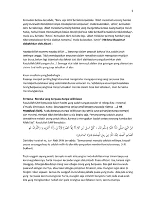 9
Kemudian beliau bersabda, “Baru saja Jibril berkata kepadaku: ‘Allah melaknat seorang hamba
yang melewati Ramadhan tanpa mendapatkan ampunan’, maka kukatakan, ‘Amin’, kemudian
Jibril berkata lagi, ‘Allah melaknat seorang hamba yang mengetahui kedua orang tuanya masih
hidup, namun tidak membuatnya masuk Jannah (karena tidak berbakti kepada mereka berdua)’,
maka aku berkata: ‘Amin’. Kemudian Jibril berkata lagi. ‘Allah melaknat seorang hambar yang
tidak bershalawat ketika disebut namamu’, maka kukatakan, ‘Amin” (HR Ibnu Khuzaimah
dishahihkan oleh Albani )
Naudzu billah tsumma naudzu billah ... ibaratnya dalam pepatah bahasa kita, sudah jatuh
tertimpa tangga. Tidak mendapatkan ampunan dalam ramadhan sudah merupakan musibah
luar biasa, belum lagi ditambah doa laknat dati Jibril alaihissalam yang diaminkan oleh
Rasulullah SAW yang mulia ..!. Semoga kita tidak termasuk dalam dua golongan yang disebutkan
dalam dua hadits yang saya sebutkan di atas.
Kaum muslimin yang berbahagia ..
Rasanya menjadi penting bagi kita untuk mengetahui mengapa orang yang berpuasa bisa
mendapat kecelakaan yang sedemikian buruk semacam itu. Setidaknya ada empat kesalahan
orang berpuasa yang bisa menjerumuskan mereka dalam dosa dan kehinaan, mari bersama
merenungkannya.
Pertama : Mereka yang berpuasa tanpa keikhlasan
Rasulullah SAW bersabda dalam hadits yang sudah sangat populer di telinga kita : Innamal
a’maalu binniyaaat. Yaitu : Sesungguhnya setiap amal bergantung pada niatnya ....( HR
Muttafaqi Alaih). Maka berpuasa tanpa keikhlasan ibaratnya surat perjanjian tanpa stempel
dan materai, menjadi tidak berlaku dan sia sia begitu saja. Pertanyaannya adalah, puasa
semestinya melatih orang untuk ikhlas, karena ia merupakan ibadah antara seorang hamba dan
Allah SWT. Rasulullah SAW bersabda :
:
)(
Dari Abu Hurairah ra, dari Nabi SAW bersabda: “Semua amal manusia adalah miliknya, kecuali
puasa, sesungguhnya ia adalah milik-Ku dan Aku yang akan memberikan balasannya, (H.R.
Bukhari).
Tapi sungguh sayang sekali, ternyata masih ada yang ternoda keikhlasannya dalam berpuasa
karena godaan riya, harta maupun kecenderungan diri pribadi. Puasa diliputi riya, karena ingin
dianggap, dihargai dan dipuji orang lain sebagai orang yang berpuasa. Bisa jadi karena ewuh
pakewuh dengan mertua, atau takut dengan pimpinan di kantor, atau mungkin ingin eksis di
tengah rekan sejawat. Semua itu sungguh meluruhkan pahala puasa yang mulia. Ada pula orang
yang berpuasa karena mengincar harta, mungkin saja ini lebih banyak terjadi pada anak-anak
kita yang mengidamkan hadiah dari para orangtua saat lebaran nanti, karena mampu
 