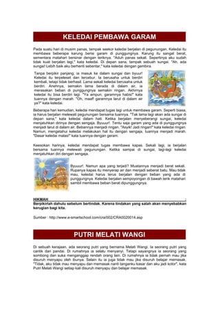 KELEDAI PEMBAWA GARAM
Pada suatu hari di musim panas, tampak seekor keledai berjalan di pegunungan. Keledai itu
membawa beberapa karung berisi garam di punggungnya. Karung itu sangat berat,
sementara matahari bersinar dengan teriknya. "Aduh panas sekali. Sepertinya aku sudah
tidak kuat berjalan lagi," kata keledai. Di depan sana, tampak sebuah sungai. "Ah, ada
sungai! Lebih baik aku berhenti sebentar," kata keledai dengan gembira.
Tanpa berpikir panjang, ia masuk ke dalam sungai dan byuur!
Keledai itu terpeleset dan tercebur. Ia berusaha untuk berdiri
kembali, tetapi tidak berhasil. Lama sekali keledai berusaha untuk
berdiri. Anehnya, semakin lama berada di dalam air, ia
merasakan beban di punggungnya semakin ringan. Akhirnya
keledai itu bisa berdiri lagi. "Ya ampun, garamnya habis!" kata
tuannya dengan marah. "Oh, maaf! garamnya larut di dalam air
ya?" kata keledai.
Beberapa hari kemudian, keledai mendapat tugas lagi untuk membawa garam. Seperti biasa,
ia harus berjalan melewati pegunungan bersama tuannya. "Tak lama lagi akan ada sungai di
depan sana," kata keledai dalam hati. Ketika berjalan menyeberangi sungai, keledai
menjatuhkan dirinya dengan sengaja. Byuuur!. Tentu saja garam yang ada di punggungnya
menjadi larut di dalam air. Bebannya menjadi ringan. "Asyik! Jadi ringan!" kata keledai ringan.
Namun, mengetahui keledai melakukan hal itu dengan sengaja, tuannya menjadi marah.
"Dasar keledai malas!" kata tuannya dengan geram.
Keesokan harinya, keledai mendapat tugas membawa kapas. Sekali lagi, ia berjalan
bersama tuannya melewati pegunungan. Ketika sampai di sungai, lagi-lagi keledai
menjatuhkan diri dengan sengaja.
Byuuur!. Namun apa yang terjadi? Muatannya menjadi berat sekali.
Rupanya kapas itu menyerap air dan menjadi seberat batu. Mau tidak
mau, keledai harus terus berjalan dengan beban yang ada di
punggungnya. Keledai berjalan sempoyongan di bawah terik matahari
sambil membawa beban berat dipunggungnya.
HIKMAH :
Berpikirlah dahulu sebelum bertindak. Karena tindakan yang salah akan menyebabkan
kerugian bagi kita.
Sumber : http://www.e-smartschool.com/cra/002/CRA0020014.asp
PUTRI MELATI WANGI
Di sebuah kerajaan, ada seorang putri yang bernama Melati Wangi. Ia seorang putri yang
cantik dan pandai. Di rumahnya ia selalu menyanyi. Tetapi sayangnya ia seorang yang
sombong dan suka menganggap rendah orang lain. Di rumahnya ia tidak pernah mau jika
disuruh menyapu oleh ibunya. Selain itu ia juga tidak mau jika disuruh belajar memasak.
"Tidak, aku tidak mau menyapu dan memasak nanti tanganku kasar dan aku jadi kotor", kata
Putri Melati Wangi setiap kali disuruh menyapu dan belajar memasak.
 