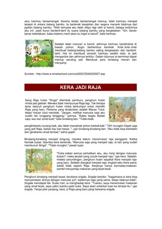 seru harimau bersemangat. Karena terlalu bersemangat meniup, lidah harimau menjadi
terjepit di antara batang bambu. Ia berteriak kesakitan dan segera menarik lidahnya dari
jepitan batang bambu. "Wah ternyata aku telah ditipu lagi oleh si kancil, betapa bodohnya
aku ini!, pasti bunyi berderit-derit itu suara batang bambu yang bergesekan. "Grr, benar-
benar keterlaluan, kalau ketemu nanti akan ku hajar si kancil", kata harimau.
Setelah lelah mencari si kancil, akhirnya harimau beristirahat di
bawah pohon. Angin berhembus kembali. Kriet..kriet..kriet
membuat batang-batang bambu saling bergesekan dan berderit-
derit. Hal ini membuat amarah harimau sedikit reda. Ia jadi
mengantuk dan akhirnya tertidur. Dalam tidurnya ia bermimpi dapat
meniup seruling asli. Membuat para binatang menari dan
menyanyi.
Sumber : http://www.e-smartschool.com/cra/002/CRA0020007.asp
KERA JADI RAJA
Sang Raja hutan "Singa" ditembak pemburu, penghuni hutan
rimba jadi gelisah. Mereka tidak mempunyai Raja lagi. Tak berapa
lama seluruh penghuni hutan rimba berkumpul untuk memilih
Raja yang baru. Pertama yang dicalonkan adalah Macan Tutul,
tetapi macan tutul menolak. "Jangan, melihat manusia saja aku
sudah lari tunggang langgang," ujarnya. "Kalau begitu Badak
saja, kau kan amat kuat," kata binatang lain. "Tidak-tidak,
penglihatanku kurang baik, aku telah menabrak pohon berkali-kali." "Oh! mungkin Gajah saja
yang jadi Raja, badan kau kan besar..", ujar binatang-binatang lain. "Aku tidak bisa berkelahi
dan gerakanku amat lambat," sahut gajah.
Binatang-binatang menjadi bingung, mereka belum menemukan raja pengganti. Ketika
hendak bubar, tiba-tiba kera berteriak, "Manusia saja yang menjadi raja, ia kan yang sudah
membunuh Singa". "Tidak mungkin," jawab tupai.
"Coba kalian semua perhatikan aku, aku mirip dengan manusia
bukan?, maka akulah yang cocok menjadi raja," ujar kera. Setelah
melalui perundingan, penghuni hutan sepakat Kera menjadi raja
yang baru. Setelah diangkat menjadi raja, tingkah laku Kera sama
sekali tidak seperti Raja. Kerjanya hanya bermalas-malasan
sambil menyantap makanan yang lezat-lezat.
Penghuni binatang menjadi kesal, terutama srigala. Srigala berpikir, "bagaimana si kera bisa
menyamakan dirinya dengan manusia ya?, badannya saja yang sama, tetapi otaknya tidak".
Srigala mendapat ide. Suatu hari, ia menghadap kera. "Tuanku, saya menemukan makanan
yang amat lezat, saya yakin tuanku pasti suka. Saya akan antarkan tuan ke tempat itu," ujar
srigala. Tanpa pikir panjang, kera, si Raja yang baru pergi bersama srigala.
 