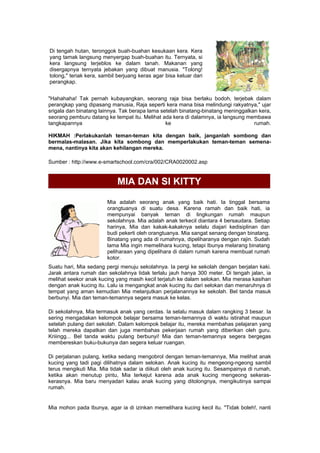 Di tengah hutan, teronggok buah-buahan kesukaan kera. Kera
yang tamak langsung menyergap buah-buahan itu. Ternyata, si
kera langsung terjeblos ke dalam tanah. Makanan yang
disergapnya ternyata jebakan yang dibuat manusia. "Tolong!
tolong," teriak kera, sambil berjuang keras agar bisa keluar dari
perangkap.
"Hahahaha! Tak pernah kubayangkan, seorang raja bisa berlaku bodoh, terjebak dalam
perangkap yang dipasang manusia, Raja seperti kera mana bisa melindungi rakyatnya," ujar
srigala dan binatang lainnya. Tak berapa lama setelah binatang-binatang meninggalkan kera,
seorang pemburu datang ke tempat itu. Melihat ada kera di dalamnya, ia langsung membawa
tangkapannya ke rumah.
HIKMAH :Perlakukanlah teman-teman kita dengan baik, janganlah sombong dan
bermalas-malasan. Jika kita sombong dan memperlakukan teman-teman semena-
mena, nantinya kita akan kehilangan mereka.
Sumber : http://www.e-smartschool.com/cra/002/CRA0020002.asp
MIA DAN SI KITTY
Mia adalah seorang anak yang baik hati. Ia tinggal bersama
orangtuanya di suatu desa. Karena ramah dan baik hati, ia
mempunyai banyak teman di lingkungan rumah maupun
sekolahnya. Mia adalah anak terkecil diantara 4 bersaudara. Setiap
harinya, Mia dan kakak-kakaknya selalu diajari kedisiplinan dan
budi pekerti oleh orangtuanya. Mia sangat senang dengan binatang.
Binatang yang ada di rumahnya, dipeliharanya dengan rajin. Sudah
lama Mia ingin memelihara kucing, tetapi Ibunya melarang binatang
peliharaan yang dipelihara di dalam rumah karena membuat rumah
kotor.
Suatu hari, Mia sedang pergi menuju sekolahnya. Ia pergi ke sekolah dengan berjalan kaki.
Jarak antara rumah dan sekolahnya tidak terlalu jauh hanya 300 meter. Di tengah jalan, ia
melihat seekor anak kucing yang masih kecil terjatuh ke dalam selokan. Mia merasa kasihan
dengan anak kucing itu. Lalu ia mengangkat anak kucing itu dari selokan dan menaruhnya di
tempat yang aman kemudian Mia melanjutkan perjalanannya ke sekolah. Bel tanda masuk
berbunyi. Mia dan teman-temannya segera masuk ke kelas.
Di sekolahnya, Mia termasuk anak yang cerdas. Ia selalu masuk dalam rangking 3 besar. Ia
sering mengadakan kelompok belajar bersama teman-temannya di waktu istirahat maupun
setelah pulang dari sekolah. Dalam kelompok belajar itu, mereka membahas pelajaran yang
telah mereka dapatkan dan juga membahas pekerjaan rumah yang diberikan oleh guru.
Kriiingg... Bel tanda waktu pulang berbunyi! Mia dan teman-temannya segera bergegas
membereskan buku-bukunya dan segera keluar ruangan.
Di perjalanan pulang, ketika sedang mengobrol dengan teman-temannya, Mia melihat anak
kucing yang tadi pagi dilihatnya dalam selokan. Anak kucing itu mengeong-ngeong sambil
terus mengikuti Mia. Mia tidak sadar ia diikuti oleh anak kucing itu. Sesampainya di rumah,
ketika akan menutup pintu, Mia terkejut karena ada anak kucing mengeong sekeras-
kerasnya. Mia baru menyadari kalau anak kucing yang ditolongnya, mengikutinya sampai
rumah.
Mia mohon pada Ibunya, agar ia di izinkan memelihara kucing kecil itu. "Tidak boleh!, nanti
 