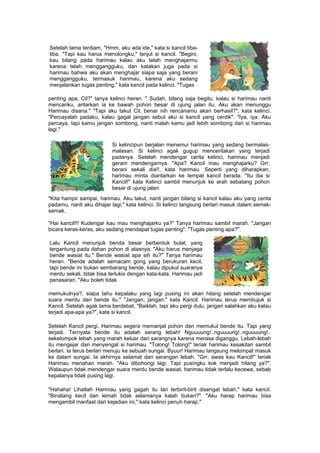 Setelah lama terdiam, "Hmm, aku ada ide," kata si kancil tiba-
tiba. "Tapi kau harus menolongku," lanjut si kancil. "Begini,
kau bilang pada harimau kalau aku telah menghajarmu
karena telah menggangguku, dan katakan juga pada si
harimau bahwa aku akan menghajar siapa saja yang berani
menggangguku, termasuk harimau, karena aku sedang
menjalankan tugas penting," kata kancil pada kelinci. "Tugas
penting apa, Cil?" tanya kelinci heran. " Sudah, bilang saja begitu, kalau si harimau nanti
mencariku, antarkan ia ke bawah pohon besar di ujung jalan itu. Aku akan menunggu
Harimau disana." "Tapi aku takut Cil, benar nih rencanamu akan berhasil?", kata kelinci.
"Percayalah padaku, kalau gagal jangan sebut aku si kancil yang cerdik". "Iya, iya. Aku
percaya, tapi kamu jangan sombong, nanti malah kamu jadi lebih sombong dari si harimau
lagi."
Si kelincipun berjalan menemui harimau yang sedang bermalas-
malasan. Si kelinci agak gugup menceritakan yang terjadi
padanya. Setelah mendengar cerita kelinci, harimau menjadi
geram mendengarnya. "Apa? Kancil mau menghajarku? Grr,
berani sekali dia!!, kata harimau. Seperti yang diharapkan,
harimau minta diantarkan ke tempat kancil berada. "Itu dia si
Kancil!" kata Kelinci sambil menunjuk ke arah sebatang pohon
besar di ujung jalan.
"Kita hampir sampai, harimau. Aku takut, nanti jangan bilang si kancil kalau aku yang cerita
padamu, nanti aku dihajar lagi," kata kelinci. Si kelinci langsung berlari masuk dalam semak-
semak.
"Hai kancil!!! Kudengar kau mau menghajarku ya?" Tanya harimau sambil marah. "Jangan
bicara keras-keras, aku sedang mendapat tugas penting". "Tugas penting apa?".
Lalu Kancil menunjuk benda besar berbentuk bulat, yang
tergantung pada dahan pohon di atasnya. "Aku harus menjaga
bende wasiat itu." Bende wasiat apa sih itu?" Tanya harimau
heran. "Bende adalah semacam gong yang berukuran kecil,
tapi bende ini bukan sembarang bende, kalau dipukul suaranya
merdu sekali, tidak bisa terlukis dengan kata-kata. Harimau jadi
penasaran. "Aku boleh tidak
memukulnya?, siapa tahu kepalaku yang lagi pusing ini akan hilang setelah mendengar
suara merdu dari bende itu." "Jangan, jangan," kata Kancil. Harimau terus membujuk si
Kancil. Setelah agak lama berdebat, "Baiklah, tapi aku pergi dulu, jangan salahkan aku kalau
terjadi apa-apa ya?", kata si kancil.
Setelah Kancil pergi, Harimau segera memanjat pohon dan memukul bende itu. Tapi yang
terjadi. Ternyata bende itu adalah sarang lebah! Nguuuung!..nguuuung!..nguuuung!..
sekelompok lebah yang marah keluar dari sarangnya karena merasa diganggu. Lebah-lebah
itu mengejar dan menyengat si harimau. "Tolong! Tolong!" teriak harimau kesakitan sambil
berlari. Ia terus berlari menuju ke sebuah sungai. Byuur! Harimau langsung melompat masuk
ke dalam sungai. Ia akhirnya selamat dari serangan lebah. "Grr, awas kau Kancil!" teriak
Harimau menahan marah. "Aku dibohongi lagi. Tapi pusingku kok menjadi hilang ya?".
Walaupun tidak mendengar suara merdu bende wasiat, harimau tidak terlalu kecewa, sebab
kepalanya tidak pusing lagi.
"Hahaha! Lihatlah Harimau yang gagah itu lari terbirit-birit disengat lebah," kata kancil.
"Binatang kecil dan lemah tidak selamanya kalah bukan?". "Aku harap harimau bisa
mengambil manfaat dari kejadian ini," kata kelinci penuh harap."
 