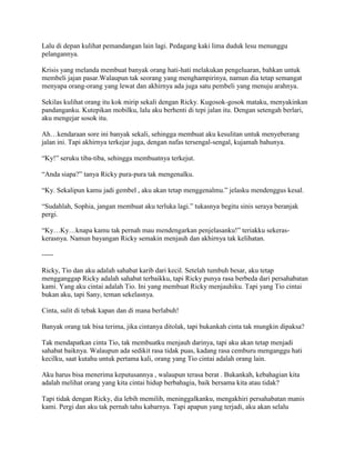 Lalu di depan kulihat pemandangan lain lagi. Pedagang kaki lima duduk lesu menunggu
pelangannya.
Krisis yang melanda membuat banyak orang hati-hati melakukan pengeluaran, bahkan untuk
membeli jajan pasar.Walaupun tak seorang yang menghampirinya, namun dia tetap semangat
menyapa orang-orang yang lewat dan akhirnya ada juga satu pembeli yang menuju arahnya.
Sekilas kulihat orang itu kok mirip sekali dengan Ricky. Kugosok-gosok mataku, menyakinkan
pandanganku. Kutepikan mobilku, lalu aku berhenti di tepi jalan itu. Dengan setengah berlari,
aku mengejar sosok itu.
Ah…kendaraan sore ini banyak sekali, sehingga membuat aku kesulitan untuk menyeberang
jalan ini. Tapi akhirnya terkejar juga, dengan nafas tersengal-sengal, kujamah bahunya.
“Ky!” seruku tiba-tiba, sehingga membuatnya terkejut.
“Anda siapa?” tanya Ricky pura-pura tak mengenalku.
“Ky. Sekalipun kamu jadi gembel , aku akan tetap menggenalmu.” jelasku mendenggus kesal.
“Sudahlah, Sophia, jangan membuat aku terluka lagi.” tukasnya begitu sinis seraya beranjak
pergi.
“Ky…Ky…knapa kamu tak pernah mau mendengarkan penjelasanku!” teriakku sekeras-
kerasnya. Namun bayangan Ricky semakin menjauh dan akhirnya tak kelihatan.
-----
Ricky, Tio dan aku adalah sahabat karib dari kecil. Setelah tumbuh besar, aku tetap
mengganggap Ricky adalah sahabat terbaikku, tapi Ricky punya rasa berbeda dari persahabatan
kami. Yang aku cintai adalah Tio. Ini yang membuat Ricky menjauhiku. Tapi yang Tio cintai
bukan aku, tapi Sany, teman sekelasnya.
Cinta, sulit di tebak kapan dan di mana berlabuh!
Banyak orang tak bisa terima, jika cintanya ditolak, tapi bukankah cinta tak mungkin dipaksa?
Tak mendapatkan cinta Tio, tak membuatku menjauh darinya, tapi aku akan tetap menjadi
sahabat baiknya. Walaupun ada sedikit rasa tidak puas, kadang rasa cemburu menganggu hati
kecilku, saat kutahu untuk pertama kali, orang yang Tio cintai adalah orang lain.
Aku harus bisa menerima keputusannya , walaupun terasa berat . Bukankah, kebahagian kita
adalah melihat orang yang kita cintai hidup berbahagia, baik bersama kita atau tidak?
Tapi tidak dengan Ricky, dia lebih memilih, meninggalkanku, mengakhiri persahabatan manis
kami. Pergi dan aku tak pernah tahu kabarnya. Tapi apapun yang terjadi, aku akan selalu
 