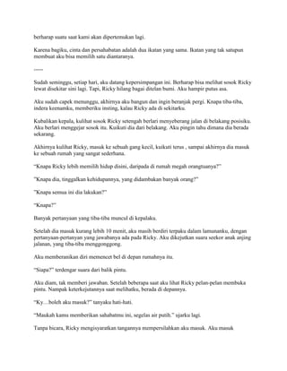 berharap suatu saat kami akan dipertemukan lagi.
Karena bagiku, cinta dan persahabatan adalah dua ikatan yang sama. Ikatan yang tak satupun
membuat aku bisa memilih satu diantaranya.
-----
Sudah seminggu, setiap hari, aku datang kepersimpangan ini. Berharap bisa melihat sosok Ricky
lewat disekitar sini lagi. Tapi, Ricky hilang bagai ditelan bumi. Aku hampir putus asa.
Aku sudah capek menunggu, akhirnya aku bangun dan ingin beranjak pergi. Knapa tiba-tiba,
indera keenamku, memberiku insting, kalau Ricky ada di sekitarku.
Kubalikan kepala, kulihat sosok Ricky setengah berlari menyeberang jalan di belakang posisiku.
Aku berlari menggejar sosok itu. Kuikuti dia dari belakang. Aku pingin tahu dimana dia berada
sekarang.
Akhirnya kulihat Ricky, masuk ke sebuah gang kecil, kuikuti terus , sampai akhirnya dia masuk
ke sebuah rumah yang sangat sederhana.
“Knapa Ricky lebih memilih hidup disini, daripada di rumah megah orangtuanya?”
”Knapa dia, tinggalkan kehidupannya, yang didambakan banyak orang?”
”Knapa semua ini dia lakukan?”
“Knapa?”
Banyak pertanyaan yang tiba-tiba muncul di kepalaku.
Setelah dia masuk kurang lebih 10 menit, aku masih berdiri terpaku dalam lamunanku, dengan
pertanyaan-pertanyan yang jawabanya ada pada Ricky. Aku dikejutkan suara seekor anak anjing
jalanan, yang tiba-tiba menggonggong.
Aku memberanikan diri memencet bel di depan rumahnya itu.
“Siapa?” terdengar suara dari balik pintu.
Aku diam, tak memberi jawaban. Setelah beberapa saat aku lihat Ricky pelan-pelan membuka
pintu. Nampak keterkejutannya saat melihatku, berada di depannya.
“Ky…boleh aku masuk?” tanyaku hati-hati.
“Maukah kamu memberikan sahabatmu ini, segelas air putih.” ujarku lagi.
Tanpa bicara, Ricky mengisyaratkan tangannya mempersilahkan aku masuk. Aku masuk
 
