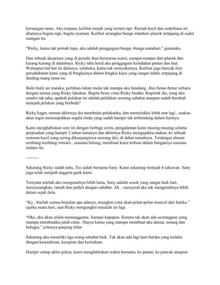 keruangan tamu. Aku terpana, kulihat rumah yang tertata rapi. Rumah kecil dan sederhana ini
ditatanya begitu rapi, begitu nyaman. Kulihat serangkai bunga matahari plastik terpajang di sudut
ruangan itu.
“Ricky, kamu tak pernah lupa, aku adalah penggagum bunga -bunga matahari.” gumanku.
Dan sebuah akuarium yang di penuhi ikan berwarna-warni, rumput-rumput dari plastik dan
karang-karang di dalamnya. Ricky tahu betul aku penggagum keindahan pantai dan laut.
Walaupun hal-hal ini dulunya, setahuku, kamu tak menyukainya. Kulihat juga banyak foto
persahabatan kami yang di bingkainya dalam bingkai kayu yang sangat indah, terpajang di
dinding ruang tamu ini.
Bulir-bulir air mataku, perlahan-lahan mulai tak mampu aku bendung. Aku benar-benar terharu
dengan semua yang Ricky lakukan. Begitu besar cinta Ricky buatku. Kupeluk dia, yang aku
sendiri tak tahu, apakah pelukan ini adalah pelukkan seorang sahabat ataupun sudah berubah
menjadi pelukan yang berbeda?
Ricky kaget, namun akhirnya dia membalas pelukanku, dan memelukku lebih erat lagi , seakan-
akan ingin menumpahkan segala rindu yang sudah hampir tak terbendung dalam hatinya.
Kami menghabiskan sore ini dengan berbagi cerita, pengalaman kami masing-masing selama
perpisahan yang hampir 2 tahun lamanya dan akhirnya Ricky mengajakku makan, ke sebuah
restoran kecil yang sering dikunjunginya seorang diri, di dekat rumahnya. Terdengar alunan
tembang-tembang romatis , suasana hening, membuat kami terbuai dalam hangatnya suasana
malam itu.
---------
Sekarang Ricky sudah tahu, Tio sudah bersama Sany. Kami sekarang menjadi 4 sekawan. Sany
juga telah menjadi anggota genk kami.
Ternyata setelah aku mengenalnya lebih lama, Sany adalah sosok yang sangat baik hati,
menyenangkan, ramah dan peduli dengan sahabat. Ah…menyesal aku tak mengenalinya lebih
dalam sejak dulu.
“Ky , biarlah semua berjalan apa adanya, mungkin cinta akan pelan-pelan muncul dari hatiku.”
ujarku suatu hari, saat Ricky mengungkit masalah ini lagi.
“Oke, aku akan selalu menunggumu. Sampai kapapun. Karena tak akan ada seorangpun yang
mampu membuatku jatuh cinta . Hanya kamu yang mampu membuat aku damai, tenang dan
bahagia.” jelasnya panjang lebar
Sekarang aku memiliki tiga orang sahabat baik. Tak akan ada lagi hari-hariku yang kulalui
dengan kesendirian, kesepian dan kerinduan.
Hampir setiap akhir pekan, kami menghabiskan waktu bersama, ke pantai, ke puncak ataupun
 