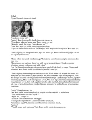 Melati
Cerpen Romantis karya Ani Anadi
"Mas kesini bentar nak"
"Iya ma" Kata dimas sambil duduk disamping mama nya
"Umur kamu sekarang berapa mas" Tanya mama nya lagi
"Bulan ini masuk dua lapan, Emang kenapa ma"???
"Mas" Kata papa nya sambil memgang pundak dimas,
"Papa dan mama mu ini udah tua, Dan kita juga udah pengen menimang cucu" Kata papa nya,
Dimas langsung tau arah pembicaraan papa dan mama nya, Mereka berdua mengingin kan diri
nya cepet cepet menikah,
"Dimas belom siap untuk menikah ma, pa" Kata dimas sambil memandang ke arah mama dan
papa nya,
"Kamu tunggu apa lagi mas, Kamu kan udah punya jabatan di kantor, Untuk memenuhi
kebutuhan seorang istri mama pasti udah cukup"
"Ma, Pa, Kalau dimas udah siap dimas pasti akan menikah kok, Udah ya ma pa, Dimas capek
mau tidur" Kata dimas sambil berdiri dan berjalan ke kamar nya,
Dimas langsung membanting kan tubuh nya dikasur, Udah empat kali ini papa dan mama nya
menyuruh nya untuk menikah, tapi semenjak diri putus sama ririn tujuh bulan yang lalu, Baru
dua minggu ini dimas seket lagi sama melati temen kantor nya, Dan hubungan mereka juga baru
berumur jagung, Masa udah mau ngajakin kawin, Ntar pasti di pikir melati diri nya udah kebelet
banget pengen kawin, Tapi enak juga kali ya kalau udah menikah, Semua kebutuhan nya udah
ada yang nyiapin, Dimas tersenyum kecil dengan lamunan nya sendiri, hingga ia tidur dengan
pulas nya,,
"Melati" Kata dimas pagi itu,
"Iya" Kata melati sambil menghentikan langkah nya dan menoleh ke arah dimas,
" Ntar malem kamu ada acara nggak"???
"Nggak ada,, Kenapa"???
"Aku ajak kamu makan malem mau nggak"
"Mau ngajakin ngedet nich" Kata melati sambil tersenyum,
"Gmana mau nggak" Kata dimas sambil membalas senyuman melati,
"Iya mau"
"Yaudah sampe nanti malem ya" Kata dimas sambil masuk ke ruangan nya,
 
