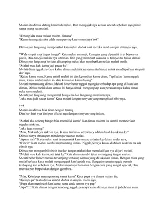 Malam itu dimas dateng kerumah melati, Dan mengajak nya keluar setelah sebelum nya pamit
sama orang tua melati,
"Emang kita mau makan malem dimana"
"Kamu tenang aja aku udah mempersiap kan tempat nya kok"
Dimas pun langsung mempersilah kan melati duduk saat mereka udah sampai ditempat nya,
"Wah tempat nya bagus banget" Kata melati memuji, Ruangan yang dipenuhi tirai berwarna
putih, Dan dimeja makan nya ditemani lilin yang membuat suasana di tempat itu terasa damai,
Dimas pun langsung berlutut disamping melati dan memberikan seikat melati putih,
"Melati mau kah kamu jadi pacar ku"
Melati diam nggak percaya kalau dimas melakukan semua itu hanya untuk mendapat kan simpati
dari nya,
"Kalau kamu mau, Kamu ambil melati ini dan kemudian kamu cium, Tapi kalau kamu nggak
mau, Kamu ambil melati ini dan kemudian kamu buang"
Melati memandang dimas, Melati bener bener nggak nyangka terhadap apa yang di laku kan
dimas, Dimas melakukan semua ini hanya untuk mengungkap kan perasaan nya kalau dimas
suka sama melati,
Melati pun langsung mengambil bunga itu dan langsung mencium nya,
"Aku mau jadi pacar kamu" Kata melati dengan senyum yang menghiasi bibir nya,
***
Malam ini dimas bisa tidur dengan tenang,
Dan hari hari nya kini pun dilalui nya dengan senyum yang indah,
"Melati aku seneng banget bisa memiliki kamu" Kat dimas malem itu sambil memberikan
segelas aiskrim,
"Aku juga seneng"
"Mas, Makasih ya aiskrim nya, Kamu tau kalau strowbery adalah buah kesukaan ku"
Dimas hanya tersenyum mendengar ucapan melati
"Apaan nich" Kata melati saat ia memasuk kan sesuap aiskrim ke dalam mulut nya,
"Cincin" Kata melati sambil memandang dimas, Nggak percaya kalau di dalam aiskrim itu ada
cincin nya,
Dimas pun mengambil cincin itu dari tangan melati dan memakai kan nya di jari melati,
"Melati mau kah kamu jadi istri ku" Kata dimas sambil tetap memegang tangan melati,
Melati bener bener merasa tersanjung terhadap semua yang di lakukan dimas, Dengan mata yang
mulai berkaca kaca melati mengangguk kan kepala nya, Sungguh sesuatu nggak pernah
terbayang kan sebelum nya, Melati mendapat lamaran dengan cara yang sangat special, Dan
mereka pun berpelukan dengan gembira..
"Mas, Ksini pap mau ngomong sama kamu" Kata papa nya dimas malam itu,
"Kenapa pa" Kata dimas sambil duduk disampin mama nya,
"Papa akan menjodoh kan kamu sama anak temen nya pap"
"Apa"!!!! Kata dimas dengan kenceng, nggak percaya kalau diri nya akan di jodoh kan sama
 