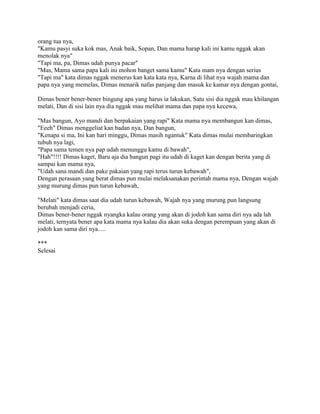 orang tua nya,
"Kamu pasyi suka kok mas, Anak baik, Sopan, Dan mama harap kali ini kamu nggak akan
menolak nya"
"Tapi ma, pa, Dimas udah punya pacar"
"Mas, Mama sama papa kali ini mohon banget sama kamu" Kata mam nya dengan serius
"Tapi ma" kata dimas nggak menerus kan kata kata nya, Karna di lihat nya wajah mama dan
papa nya yang memelas, Dimas menarik nafas panjang dan masuk ke kamar nya dengan gontai,
Dimas bener bener-bener bingung apa yang harus ia lakukan, Satu sisi dia nggak mau khilangan
melati, Dan di sisi lain nya dia nggak mau melihat mama dan papa nya kecewa,
"Mas bangun, Ayo mandi dan berpakaian yang rapi" Kata mama nya membangun kan dimas,
"Eeeh" Dimas menggeliat kan badan nya, Dan bangun,
"Kenapa si ma, Ini kan hari minggu, Dimas masih ngantuk" Kata dimas mulai membaringkan
tubuh nya lagi,
"Papa sama temen nya pap udah menunggu kamu di bawah",
"Hah"!!!! Dimas kaget, Baru aja dia bangun pagi itu udah di kaget kan dengan berita yang di
sampai kan mama nya,
"Udah sana mandi dan pake pakaian yang rapi terus turun kebawah",
Dengan perasaan yang berat dimas pun mulai melaksanakan perintah mama nya, Dengan wajah
yang murung dimas pun turun kebawah,
"Melati" kata dimas saat dia udah turun kebawah, Wajah nya yang murung pun langsung
berubah menjadi ceria,
Dimas bener-bener nggak nyangka kalau orang yang akan di jodoh kan sama diri nya ada lah
melati, ternyata bener apa kata mama nya kalau dia akan suka dengan perempuan yang akan di
jodoh kan sama diri nya.....
***
Selesai
 