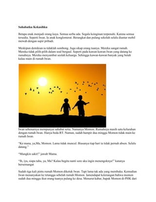 Sahabatku Kekasihku
Betapa enak menjadi orang kaya. Semua serba ada. Segala keinginan terpenuhi. Karena semua
tersedia. Seperti Iwan. Ia anak konglomerat. Berangkat dan pulang sekolah selalu diantar mobil
mewah dengan supir pribadi.
Meskipun demikian ia tidaklah sombong. Juga sikap orang tuanya. Mereka sangat ramah.
Mereka tidak pilih-pilih dalam soal bergaul. Seperti pada kawan kawan Iwan yang datang ke
rumahnya. Mereka menyambut seolah keluarga. Sehingga kawan-kawan banyak yang betah
kalau main di rumah Iwan.
Iwan sebenarnya mempunyai sahabat setia. Namanya Momon. Rumahnya masih satu kelurahan
dengan rumah Iwan. Hanya beda RT. Namun, sudah hampir dua minggu Momon tidak main ke
rumah Iwan.
“Ke mana, ya,Ma, Momon. Lama tidak muncul. Biasanya tiap hari ia tidak pernah absen. Selalu
datang.”
“Mungkin sakit!” jawab Mama.
“Ih, iya, siapa tahu, ya, Ma? Kalau begitu nanti sore aku ingin menengoknya!” katanya
bersemangat
Sudah tiga kali pintu rumah Momon diketuk Iwan. Tapi lama tak ada yang membuka. Kemudian
Iwan menanyakan ke tetangga sebelah rumah Momon. Iamendapat keterangan bahwa momon
sudah dua minggu ikut orang tuanya pulang ke desa. Menurut kabar, bapak Momon di-PHK dari
 