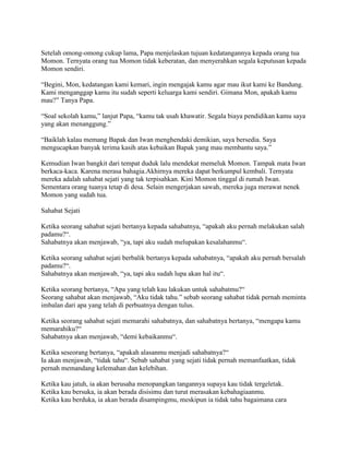Setelah omong-omong cukup lama, Papa menjelaskan tujuan kedatangannya kepada orang tua
Momon. Ternyata orang tua Momon tidak keberatan, dan menyerahkan segala keputusan kepada
Momon sendiri.
“Begini, Mon, kedatangan kami kemari, ingin mengajak kamu agar mau ikut kami ke Bandung.
Kami menganggap kamu itu sudah seperti keluarga kami sendiri. Gimana Mon, apakah kamu
mau?” Tanya Papa.
“Soal sekolah kamu,” lanjut Papa, “kamu tak usah khawatir. Segala biaya pendidikan kamu saya
yang akan menanggung.”
“Baiklah kalau memang Bapak dan Iwan menghendaki demikian, saya bersedia. Saya
mengucapkan banyak terima kasih atas kebaikan Bapak yang mau membantu saya.”
Kemudian Iwan bangkit dari tempat duduk lalu mendekat memeluk Momon. Tampak mata Iwan
berkaca-kaca. Karena merasa bahagia.Akhirnya mereka dapat berkumpul kembali. Ternyata
mereka adalah sahabat sejati yang tak terpisahkan. Kini Momon tinggal di rumah Iwan.
Sementara orang tuanya tetap di desa. Selain mengerjakan sawah, mereka juga merawat nenek
Momon yang sudah tua.
Sahabat Sejati
Ketika seorang sahabat sejati bertanya kepada sahabatnya, “apakah aku pernah melakukan salah
padamu?“.
Sahabatnya akan menjawab, “ya, tapi aku sudah melupakan kesalahanmu“.
Ketika seorang sahabat sejati berbalik bertanya kepada sahabatnya, “apakah aku pernah bersalah
padamu?“.
Sahabatnya akan menjawab, “ya, tapi aku sudah lupa akan hal itu“.
Ketika seorang bertanya, “Apa yang telah kau lakukan untuk sahabatmu?“
Seorang sahabat akan menjawab, “Aku tidak tahu.” sebab seorang sahabat tidak pernah meminta
imbalan dari apa yang telah di perbuatnya dengan tulus.
Ketika seorang sahabat sejati memarahi sahabatnya, dan sahabatnya bertanya, “mengapa kamu
memarahiku?“
Sahabatnya akan menjawab, “demi kebaikanmu“.
Ketika seseorang bertanya, “apakah alasanmu menjadi sahabatnya?“
Ia akan menjawab, “tidak tahu“. Sebab sahabat yang sejati tidak pernah memanfaatkan, tidak
pernah memandang kelemahan dan kelebihan.
Ketika kau jatuh, ia akan berusaha menopangkan tangannya supaya kau tidak tergeletak.
Ketika kau bersuka, ia akan berada disisimu dan turut merasakan kebahagiaanmu.
Ketika kau berduka, ia akan berada disampingmu, meskipun ia tidak tahu bagaimana cara
 