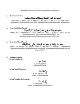 " DenganMenyebutnama Allah daripermulaanhinggapenghabisannya "
13. Do'aSetelahMakan
ALHAMDULILLAHIL LADZII ATH'AMANAA WA SAQAANA WA JA'ALANA MUSLIMIIN
" Segalapujibagi Allah yang telahmemberi kami makandanminumsertamenjadikan kami seorangmuslim "
14. Do'a Akan KeluarRumah
BISMILLAHI TAWAKKALTU 'ALALLAH, LAA HAULA WA LAA QUWWATA ILLAA BILLAH
" Denganmenyebutnama Allah, akuberserahdirikepada Allah. Dan
tidakadadayadankekuatanmelainkandenganpertolongan Allah semata "
15. Do'a Akan MasukRumah
BISMILLAHI WALAJNA WA BISMILLAHI KHARAJNA WA 'ALAA RABBINA TAWAKKALNA
" Denganmenyebutnama Allah akumasukrumah, dengannama Allah pula akukeluardankepada Allah pula
akuberserahdiri "
16. Do'aKetikaBersin
Orang Yang Bersin
ALHAMDULILLAH
" Segalapujibagi Allah "
Orang Yang Mendengar
YARHAMUKALLAH
" Semoga Allah Merahmatimu "
Orang Yang BersinMenjawab
YAHDIIKUMULLAH
" Semoga Allah memberipetunjukkepadamu "
 