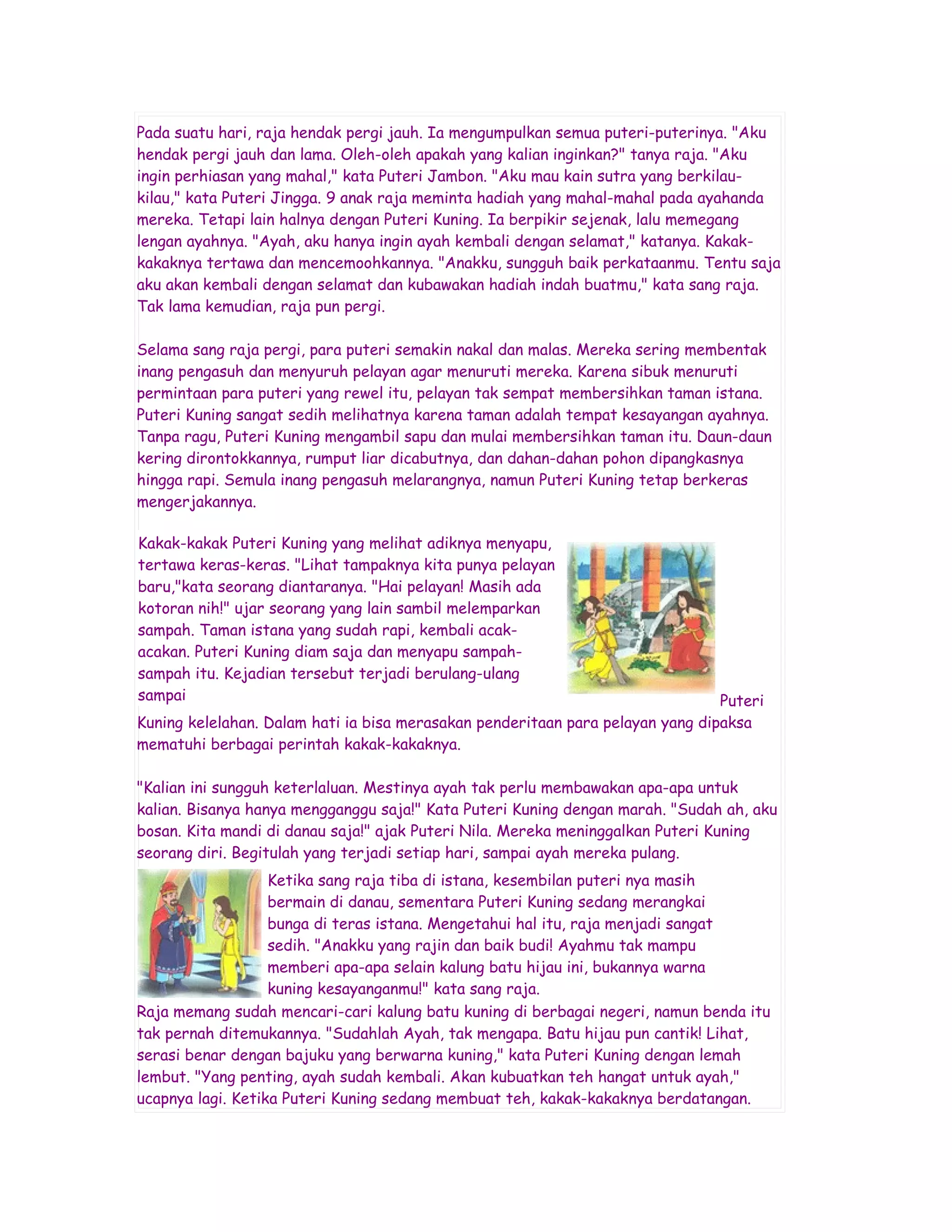 Pada suatu hari, raja hendak pergi jauh. Ia mengumpulkan semua puteri-puterinya. "Aku
hendak pergi jauh dan lama. Oleh-oleh apakah yang kalian inginkan?" tanya raja. "Aku
ingin perhiasan yang mahal," kata Puteri Jambon. "Aku mau kain sutra yang berkilau-
kilau," kata Puteri Jingga. 9 anak raja meminta hadiah yang mahal-mahal pada ayahanda
mereka. Tetapi lain halnya dengan Puteri Kuning. Ia berpikir sejenak, lalu memegang
lengan ayahnya. "Ayah, aku hanya ingin ayah kembali dengan selamat," katanya. Kakak-
kakaknya tertawa dan mencemoohkannya. "Anakku, sungguh baik perkataanmu. Tentu saja
aku akan kembali dengan selamat dan kubawakan hadiah indah buatmu," kata sang raja.
Tak lama kemudian, raja pun pergi.

Selama sang raja pergi, para puteri semakin nakal dan malas. Mereka sering membentak
inang pengasuh dan menyuruh pelayan agar menuruti mereka. Karena sibuk menuruti
permintaan para puteri yang rewel itu, pelayan tak sempat membersihkan taman istana.
Puteri Kuning sangat sedih melihatnya karena taman adalah tempat kesayangan ayahnya.
Tanpa ragu, Puteri Kuning mengambil sapu dan mulai membersihkan taman itu. Daun-daun
kering dirontokkannya, rumput liar dicabutnya, dan dahan-dahan pohon dipangkasnya
hingga rapi. Semula inang pengasuh melarangnya, namun Puteri Kuning tetap berkeras
mengerjakannya.

Kakak-kakak Puteri Kuning yang melihat adiknya menyapu,
tertawa keras-keras. "Lihat tampaknya kita punya pelayan
baru,"kata seorang diantaranya. "Hai pelayan! Masih ada
kotoran nih!" ujar seorang yang lain sambil melemparkan
sampah. Taman istana yang sudah rapi, kembali acak-
acakan. Puteri Kuning diam saja dan menyapu sampah-
sampah itu. Kejadian tersebut terjadi berulang-ulang
sampai                                                                          Puteri
Kuning kelelahan. Dalam hati ia bisa merasakan penderitaan para pelayan yang dipaksa
mematuhi berbagai perintah kakak-kakaknya.

"Kalian ini sungguh keterlaluan. Mestinya ayah tak perlu membawakan apa-apa untuk
kalian. Bisanya hanya mengganggu saja!" Kata Puteri Kuning dengan marah. "Sudah ah, aku
bosan. Kita mandi di danau saja!" ajak Puteri Nila. Mereka meninggalkan Puteri Kuning
seorang diri. Begitulah yang terjadi setiap hari, sampai ayah mereka pulang.
                   Ketika sang raja tiba di istana, kesembilan puteri nya masih
                   bermain di danau, sementara Puteri Kuning sedang merangkai
                   bunga di teras istana. Mengetahui hal itu, raja menjadi sangat
                   sedih. "Anakku yang rajin dan baik budi! Ayahmu tak mampu
                   memberi apa-apa selain kalung batu hijau ini, bukannya warna
                   kuning kesayanganmu!" kata sang raja.
Raja memang sudah mencari-cari kalung batu kuning di berbagai negeri, namun benda itu
tak pernah ditemukannya. "Sudahlah Ayah, tak mengapa. Batu hijau pun cantik! Lihat,
serasi benar dengan bajuku yang berwarna kuning," kata Puteri Kuning dengan lemah
lembut. "Yang penting, ayah sudah kembali. Akan kubuatkan teh hangat untuk ayah,"
ucapnya lagi. Ketika Puteri Kuning sedang membuat teh, kakak-kakaknya berdatangan.
 