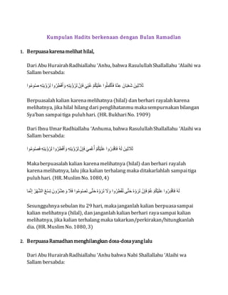 Kumpulan Hadits berkenaan dengan Bulan Ramadlan
1. Berpuasakarenamelihat hilal,
Dari Abu HurairahRadhiallahu ‘Anhu, bahwa RasulullahShallallahu ‘Alaihi wa
Sallam bersabda:
‫ُص‬‫و‬‫م‬ُ‫و‬‫ا‬ ‫ل‬ِ‫ر‬ِ‫ؤ‬ْ‫ي‬َ‫ت‬‫و‬‫ه‬ِِ ‫َص‬‫و‬‫ه‬َُِِْْ َْ ‫ل‬ِ‫ر‬ِ‫ؤ‬ْ‫ي‬َ‫ت‬‫و‬‫ه‬ِِ ‫ل‬َ‫إ‬ِ‫ن‬ِْ ‫ل‬ْ‫ب‬ِ‫ي‬‫و‬َ ‫ل‬َ‫ل‬‫و‬‫ي‬َ‫ك‬ْ‫م‬ْْ ‫ُص‬‫و‬‫م‬َُِِِْْْ ِْ‫د‬َِّْ ‫ْإْل‬ْ‫ي‬َ‫ن‬َْ ‫كَلْل‬ِِ ْ‫ن‬ِْ
Berpuasalahkalian karenamelihatnya (hilal) dan berhari rayalah karena
melihatnya, jika hilal hilang dari penglihatanmu makasempurnakan bilangan
Sya’ban sampaitiga puluhhari. (HR. BukhariNo. 1909)
Dari Ibnu Umar Radhiallahu ‘Anhuma, bahwa RasulullahShallallahu ‘Alaihi wa
Sallam bersabda:
‫ُص‬‫و‬‫م‬ُ‫و‬ُِْ ‫ل‬ِ‫ر‬ِ‫ؤ‬ْ‫ي‬َ‫ت‬‫و‬‫ه‬ِِ ‫َص‬‫و‬‫ه‬َُِِْْ َْ ‫ل‬ِ‫ر‬ِ‫ؤ‬ْ‫ي‬َ‫ت‬‫و‬‫ه‬ِِ ‫ل‬َ‫إ‬ِ‫ن‬ِْ ‫ل‬ْ‫ب‬ََِْ‫و‬ُ ‫ل‬َ‫ل‬‫و‬‫ي‬َ‫ك‬ْ‫م‬ْْ ‫َص‬‫و‬‫ق‬ََِّ‫ر‬ِْْ ‫ل‬‫و‬‫ر‬ِْ ‫كَلْل‬ِِ ْ‫ن‬ِْ
Makaberpuasalah kalian karenamelihatnya (hilal) dan berhari rayalah
karenamelihatnya, lalu jika kalian terhalang maka ditakarlahlah sampaitiga
puluhhari. (HR. Muslim No. 1080, 4)
ْْْ‫د‬‫م‬ِ‫ا‬ ‫ل‬‫و‬‫ه‬َ‫ه‬‫د‬‫ر‬ِ‫ص‬ ‫ل‬ِ‫س‬َ‫ع‬ٌِ ‫َإْل‬‫و‬‫ه‬َ‫ر‬ِْ َْ ‫ل‬ْ‫ن‬ِْ ‫ُص‬‫و‬‫م‬ُ‫و‬ٌُْ ‫ح‬‫د‬‫ؤ‬ْ‫ى‬ ‫ل‬‫و‬‫ر‬ََْ‫ه‬ٌْ ‫ل‬ْ‫ل‬َْ ‫َص‬‫و‬‫ه‬َُِْ‫و‬ٌ ‫ح‬‫د‬‫ؤ‬ْ‫ى‬ ‫ل‬‫و‬‫ر‬ََْ‫ه‬ٌْ ‫ل‬َ‫إ‬ِ‫ن‬ِْ ‫ل‬‫د‬‫ل‬‫و‬َ ‫ل‬َ‫ل‬‫و‬‫ي‬َ‫ك‬ْ‫م‬ْْ ‫َص‬‫و‬‫ق‬ََِّ‫ر‬ِْْ ‫ل‬‫و‬‫ر‬ِْ
Sesungguhnyasebulan itu 29 hari, makajanganlah kalian berpuasasampai
kalian melihatnya (hilal), dan janganlah kalian berhari rayasampai kalian
melihatnya, jika kalian terhalang maka takarkan/perkirakan/hitungkanlah
dia. (HR. Muslim No. 1080, 3)
2. BerpuasaRamadhanmenghilangkan dosa-dosayanglalu
Dari Abu HurairahRadhiallahu ‘Anhu bahwa Nabi Shallallahu ‘Alaihi wa
Sallam bersabda:
 