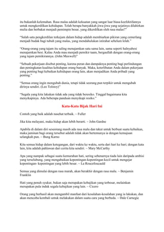 itu bukanlah kelemahan. Rasa malas adalah kekuatan yang sangat luar biasa keefektifannya
untuk mengkerdilkan kehidupan. Telah berapa banyakkah jiwa-jiwa yang sejatinya dilahirkan
mulia dan berbakat menjadi pemimpin besar, yang dikerdilkan oleh rasa malas?”
“Salah satu pengkerdilan terkejam dalam hidup adalah membiarkan pikiran yang cemerlang
menjadi budak bagi tubuh yang malas, yang mendahulukan istirahat sebelum lelah.”
“Orang-orang yang tajam itu saling menajamkan satu sama lain, sama seperti halnyabesi
menajamkan besi. Kalau Anda mau menjadi pemikir taam, bergaullah dengan orang-orang
yang tajam pemikirannya. (John Maxwell)”
“Sebuah pekerjaan disebut penting, karena peran dan dampaknya penting bagi perlindungan
dan peningkatan kualitas kehidupan orang banyak. Maka, keterlibatan Anda dalam pekerjaan
yang penting bagi kebaikan kehidupan orang lain, akan menjadikan Anda pribadi yang
penting.”
“Semua orang ingin mengubah dunia, tetapi tidak seorang pun terpikir untuk mengubah
dirinya sendiri. (Leo Tolstoy)”
“Segala yang kita lakukan tidak ada yang tidak beresiko. Tinggal bagaimana kita
menyikapinya. Ada beberapa panduan menyikapi resiko.”
Kata-Kata Bijak Hari Ini
Contoh yang baik adalah nasehat terbaik. ~ Fuller
Jika kita melayani, maka hidup akan lebih berarti. ~ John Gardne
Apabila di dalam diri seseorang masih ada rasa malu dan takut untuk berbuat suatu kebaikan,
maka jaminan bagi orang tersebut adalah tidak akan bertemunya ia dengan kemajuan
selangkah pun. ~ Bung Karno
Kita semua hidup dalam ketegangan, dari waktu ke waktu, serta dari hari ke hari; dengan kata
lain, kita adalah pahlawan dari cerita kita sendiri. ~ Mary McCarthy
Apa yang nampak sebagai suatu kemurahan hati, sering sebenarnya tiada lain daripada ambisi
yang terselubung, yang mengabaikan kepentingan-kepentingan kecil untuk mengejar
kepentingan- kepentingan yang lebih besar. ~ La Roucefoucauld
Semua yang dimulai dengan rasa marah, akan berakhir dengan rasa malu. ~ Benjamin
Franklin
Hati yang penuh syukur, bukan saja merupakan kebajikan yang terbesar, melainkan
merupakan pula induk segala kebajikan yang lain. ~ Cicero
Orang yang berhasil akan mengambil manfaat dari kesalahan-kesalahan yang ia lakukan, dan
akan mencoba kembali untuk melakukan dalam suatu cara yang berbeda. ~ Dale Carnegie
 