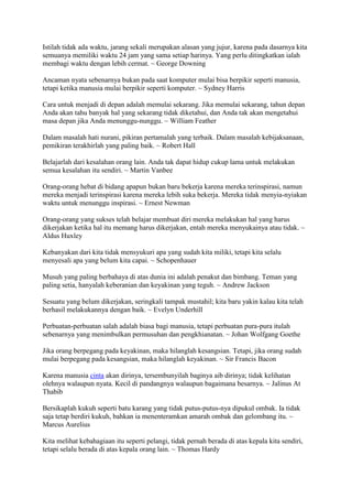 Istilah tidak ada waktu, jarang sekali merupakan alasan yang jujur, karena pada dasarnya kita
semuanya memiliki waktu 24 jam yang sama setiap harinya. Yang perlu ditingkatkan ialah
membagi waktu dengan lebih cermat. ~ George Downing
Ancaman nyata sebenarnya bukan pada saat komputer mulai bisa berpikir seperti manusia,
tetapi ketika manusia mulai berpikir seperti komputer. ~ Sydney Harris
Cara untuk menjadi di depan adalah memulai sekarang. Jika memulai sekarang, tahun depan
Anda akan tahu banyak hal yang sekarang tidak diketahui, dan Anda tak akan mengetahui
masa depan jika Anda menunggu-nunggu. ~ William Feather
Dalam masalah hati nurani, pikiran pertamalah yang terbaik. Dalam masalah kebijaksanaan,
pemikiran terakhirlah yang paling baik. ~ Robert Hall
Belajarlah dari kesalahan orang lain. Anda tak dapat hidup cukup lama untuk melakukan
semua kesalahan itu sendiri. ~ Martin Vanbee
Orang-orang hebat di bidang apapun bukan baru bekerja karena mereka terinspirasi, namun
mereka menjadi terinspirasi karena mereka lebih suka bekerja. Mereka tidak menyia-nyiakan
waktu untuk menunggu inspirasi. ~ Ernest Newman
Orang-orang yang sukses telah belajar membuat diri mereka melakukan hal yang harus
dikerjakan ketika hal itu memang harus dikerjakan, entah mereka menyukainya atau tidak. ~
Aldus Huxley
Kebanyakan dari kita tidak mensyukuri apa yang sudah kita miliki, tetapi kita selalu
menyesali apa yang belum kita capai. ~ Schopenhauer
Musuh yang paling berbahaya di atas dunia ini adalah penakut dan bimbang. Teman yang
paling setia, hanyalah keberanian dan keyakinan yang teguh. ~ Andrew Jackson
Sesuatu yang belum dikerjakan, seringkali tampak mustahil; kita baru yakin kalau kita telah
berhasil melakukannya dengan baik. ~ Evelyn Underhill
Perbuatan-perbuatan salah adalah biasa bagi manusia, tetapi perbuatan pura-pura itulah
sebenarnya yang menimbulkan permusuhan dan pengkhianatan. ~ Johan Wolfgang Goethe
Jika orang berpegang pada keyakinan, maka hilanglah kesangsian. Tetapi, jika orang sudah
mulai berpegang pada kesangsian, maka hilanglah keyakinan. ~ Sir Francis Bacon
Karena manusia cinta akan dirinya, tersembunyilah baginya aib dirinya; tidak kelihatan
olehnya walaupun nyata. Kecil di pandangnya walaupun bagaimana besarnya. ~ Jalinus At
Thabib
Bersikaplah kukuh seperti batu karang yang tidak putus-putus-nya dipukul ombak. Ia tidak
saja tetap berdiri kukuh, bahkan ia menenteramkan amarah ombak dan gelombang itu. ~
Marcus Aurelius
Kita melihat kebahagiaan itu seperti pelangi, tidak pernah berada di atas kepala kita sendiri,
tetapi selalu berada di atas kepala orang lain. ~ Thomas Hardy
 