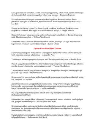 Kaca, porselen dan nama baik, adalah sesuatu yang gampang sekali pecah, dan tak akan dapat
direkatkan kembali tanpa meninggalkan bekas yang nampak. ~ Benjamin Franklin
Keramah-tamahan dalam perkataan menciptakan keyakinan, keramahtamahan dalam
pemikiran menciptakan kedamaian, keramahtamahan dalam memberi menciptakan kasih. ~
Lao Tse
Rahmat sering datang kepada kita dalam bentuk kesakitan, kehilangan dan kekecewaan;
tetapi kalau kita sabar, kita segera akan melihat bentuk aslinya. ~ Joseph Addison
Bagian terbaik dari hidup seseorang adalah perbuatan-perbuatan baiknya dan kasihnya yang
tidak diketahui orang lain. ~ William Wordsworth
Kita berdoa kalau kesusahan dan membutuhkan sesuatu, mestinya kita juga berdoa dalam
kegembiraan besar dan saat rezeki melimpah. ~ Kahlil Gibran
Update Kata-Kata Bijak Terbaru
Semua orang tidak perlu menjadi malu karena pernah berbuat kesalahan, selama ia menjadi
lebih bijaksana daripada sebelumnya. ~ Alexander Pope
Teman sejati adalah ia yang meraih tangan anda dan menyentuh hati anda. ~ Heather Pryor
Banyak kegagalan dalam hidup ini dikarenakan orang-orang tidak menyadari betapa dekatnya
mereka dengan keberhasilan saat mereka menyerah. ~ Thomas Alva Edison
Tiadanya keyakinanlah yang membuat orang takut menghadapi tantangan; dan saya percaya
pada diri saya sendiri. ~ Muhammad Ali
Kebanggaan kita yang terbesar adalah bukan tidak pernah gagal, tetapi bangkit kembali setiap
kali kita jatuh. ~ Confusius
Jadilah kamu manusia yang pada kelahiranmu semua orang tertawa bahagia, tetapi hanya
kamu sendiri yang menangis dan pada kematianmu semua orang menangis sedih, tetapi
hanya kamu sendiri yang tersenyum. ~ Mahatma Gandhi
Dia yang menciptakan mata nyamuk adalah Dzat yang menciptakan matahari. ~
Bediuzzaman Said Nursi
Penderitaan jiwa mengarahkan keburukan. Putus asa adalah sumber kesesatan; dan kegelapan
hati, pangkal penderitaan jiwa. ~ Bediuzzaman Said Nursi
Kebersamaan dalam suatu masyarakat menghasilkan ketenangan dalam segala kegiatan
masyarakat itu, sedangkan saling bermusuhan menyebabkan seluruh kegiatan itu mandeg. ~
Bediuzzaman Said Nursi
Menghidupkan kembali agama berarti menghidupkan suatu bangsa. Hidupnya agama berarti
cahaya kehidupan. ~ Bediuzzaman Said Nursi
 