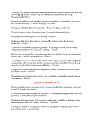Seseorang yang melihat kebaikan dalam berbagai hal berarti memiliki pikiran yang baik. Dan
seseorang yang memiliki pikiran yang baik mendapatkan kenikmatan dari hidup. ~
Bediuzzaman Said Nursi
Pengetahuan tidaklah cukup, maka kita harus mengamalkannya. Niat tidaklah cukup, maka
kita harus melakukannya. ~ Johann Wolfgang von Goethe
Pencegahan lebih baik daripada pengobatan. ~ Johann Wolfgang von Goethe
Kearifan ditemukan hanya dalam kebenaran. ~ Johann Wolfgang von Goethe
Ilmu pengetahuan tanpa agama adalah pincang. ~ Einstein
Perdamaian tidak dapat dijaga dengan kekuatan. Hal itu hanya dapat diraih dengan
pengertian. ~ Einstein
Agama sejati adalah hidup yang sesungguhnya – hidup dengan seluruh jiwa seseorang,
dengan seluruh kebaikan dan kebajikan seseorang. ~ Einstein
Dua hal yang membangkitkan ketakjuban saya : langit bertaburkan bintang di atas dan alam
semesta yang penuh hikmah di dalamnya. ~ Einstein
Apa yang saya saksikan di Alam adalah sebuah tatanan agung yang tidak dapat kita pahami
dengan sangat tidak menyeluruh, dan hal itu sudah semestinya menjadikan seseorang yang
senantiasa berpikir dilingkupi perasaan rendah hati. ~ Einstein
Sungguh sedikit mereka yang melihat dengan mata mereka sendiri dan merasakan dengan
hati mereka sendiri. ~ Einstein
Berusahalah untuk tidak menjadi manusia yang berhasil tapi berusahalah menjadi manusia
yang berguna. ~ Einstein
Update Kata-Kata Hari Ini 2013
Kita mengajarkan disiplin untuk giat, untuk bekerja, untuk kebaikan, bukan agar anak-anak
menjadi loyo, pasif, atau penurut.
Kalau manusia berangsur menjadi tua, umumnya ia cendrung menetang perubahan, terutama
perubahan ke arah perbaikan. (John Steinbeck)
Kebahagian dari setiap negara lebih bergantung pada watak penduduknya daripada bentuk
pemerintahannya. (Thomas Chandler Haliburton 1796-1865)
Kebahagiaan itu seperti batu arang, ia diperoleh sebagai produk sampingan dalam proses
pembuatan sesuatu. (Aldous Huxley)
 