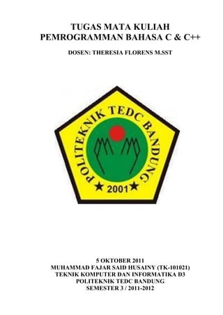 TUGAS MATA KULIAH
PEMROGRAMMAN BAHASA C & C++
DOSEN: THERESIA FLORENS M.SST

5 OKTOBER 2011
MUHAMMAD FAJAR SAID HUSAINY (TK-101021)
TEKNIK KOMPUTER DAN INFORMATIKA D3
POLITEKNIK TEDC BANDUNG
SEMESTER 3 / 2011-2012

 