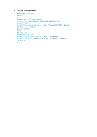 II. DISKON SUPERMARKET
#include <stdio.h>
main()
{
double beli, diskon, bayar;
printf("n::SUPERMARKET PADASUKA CIMAHI::");
printf("n");
printf("n Jumlah Belanja = Rp. ");scanf("%lf", &beli);
if (beli >= 100000)
diskon=10000;
else
diskon = 0;
bayar=beli-diskon;
printf("n Diskon = Rp. %.2lfn", diskon);
printf("n Total Pembayaran = Rp. %.2lfn", bayar);
return 0;
}

 