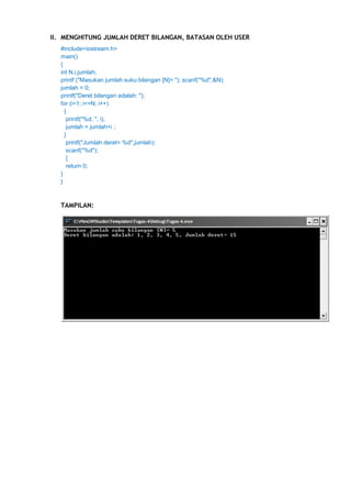 II. MENGHITUNG JUMLAH DERET BILANGAN, BATASAN OLEH USER
#include<iostream.h>
main()
{
int N,i,jumlah;
printf ("Masukan jumlah suku bilangan [N]= "); scanf("%d",&N);
jumlah = 0;
printf("Deret bilangan adalah: ");
for (i=1; i<=N; i++)
{
printf("%d, ", i);
jumlah = jumlah+i ;
}
printf("Jumlah deret= %d",jumlah);
scanf("%d");
{
return 0;
}
}

TAMPILAN:

 