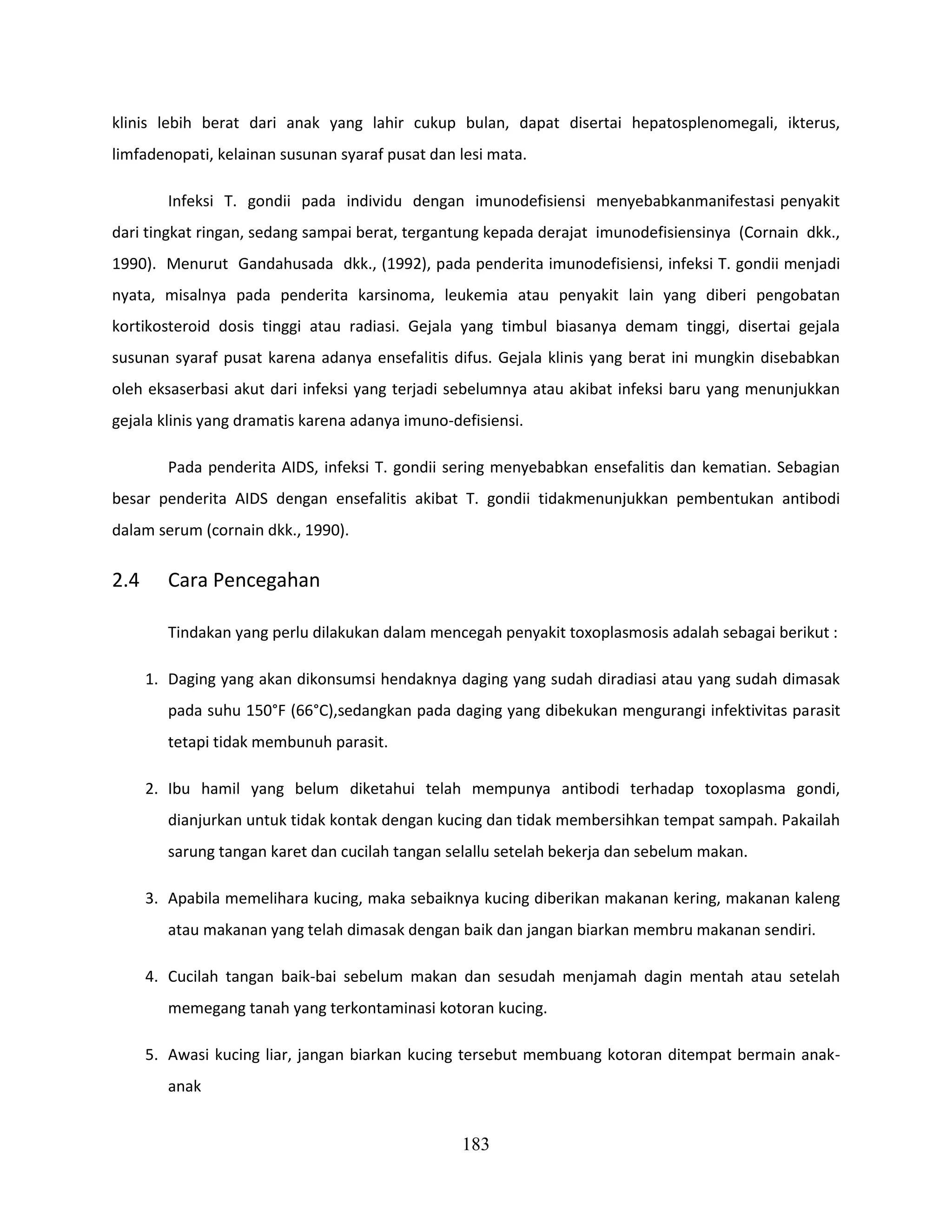 klinis lebih berat dari anak yang lahir cukup bulan, dapat disertai hepatosplenomegali, ikterus,
limfadenopati, kelainan susunan syaraf pusat dan lesi mata.

         Infeksi T. gondii pada individu dengan imunodefisiensi menyebabkanmanifestasi penyakit
dari tingkat ringan, sedang sampai berat, tergantung kepada derajat imunodefisiensinya (Cornain dkk.,
1990). Menurut Gandahusada dkk., (1992), pada penderita imunodefisiensi, infeksi T. gondii menjadi
nyata, misalnya pada penderita karsinoma, leukemia atau penyakit lain yang diberi pengobatan
kortikosteroid dosis tinggi atau radiasi. Gejala yang timbul biasanya demam tinggi, disertai gejala
susunan syaraf pusat karena adanya ensefalitis difus. Gejala klinis yang berat ini mungkin disebabkan
oleh eksaserbasi akut dari infeksi yang terjadi sebelumnya atau akibat infeksi baru yang menunjukkan
gejala klinis yang dramatis karena adanya imuno-defisiensi.

         Pada penderita AIDS, infeksi T. gondii sering menyebabkan ensefalitis dan kematian. Sebagian
besar penderita AIDS dengan ensefalitis akibat T. gondii tidakmenunjukkan pembentukan antibodi
dalam serum (cornain dkk., 1990).

2.4      Cara Pencegahan

         Tindakan yang perlu dilakukan dalam mencegah penyakit toxoplasmosis adalah sebagai berikut :

      1. Daging yang akan dikonsumsi hendaknya daging yang sudah diradiasi atau yang sudah dimasak
         pada suhu 150°F (66°C),sedangkan pada daging yang dibekukan mengurangi infektivitas parasit
         tetapi tidak membunuh parasit.

      2. Ibu hamil yang belum diketahui telah mempunya antibodi terhadap toxoplasma gondi,
         dianjurkan untuk tidak kontak dengan kucing dan tidak membersihkan tempat sampah. Pakailah
         sarung tangan karet dan cucilah tangan selallu setelah bekerja dan sebelum makan.

      3. Apabila memelihara kucing, maka sebaiknya kucing diberikan makanan kering, makanan kaleng
         atau makanan yang telah dimasak dengan baik dan jangan biarkan membru makanan sendiri.

      4. Cucilah tangan baik-bai sebelum makan dan sesudah menjamah dagin mentah atau setelah
         memegang tanah yang terkontaminasi kotoran kucing.

      5. Awasi kucing liar, jangan biarkan kucing tersebut membuang kotoran ditempat bermain anak-
         anak


                                                  183
 