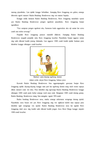 marang piyambake. Lan njaluk kanggo bebatihan. Ananging Roro Jonggrang ora gelem, amarga
dheweke ngerti menawi Raden Bandung Bondowoso sing wis mateni bapake.
Kanggo nolak lamaran Raden Bandung Bondowoso, Roro Jonggrang menehake syarat
yen Raden Bandung Bondowoso pengen ngrabeni piyambake. Roro Jonggrang banjur
ngendikan:
“Yen sampean pengen ngrabeni aku, Samoean kudu nggawekne aku siji sumur lan sewu
candi ana wektu sewengi.”
Panjaluk Roro Jonggrang pancen mustahil dilakoni. Ananging Raden Bandung
Bondowoso nyaguhi penjaluk saka Roro Jonggrang kasebut. Piyambake banjur nggawe sumur
sing saiki dikenal kanthi jeneng Jalatunda. Lan nggawe 1000 candi kanthi njaluk bantuan para
lelembut kanggo mbangun candi kasebut.
Ilustrasi: para dayang ngobong damen
dalam cerita rakyat Roro Jonggrang bahasa jawa
Kawatir Raden Bandung Bondowoso bisa nggrampungake gaweane banjur Roro
Jonggrang njaluk dayang-dayang kanggo nutu pari lan ngobong damen neng siseh wetan supaya
dikira menawi esuk wis teka. Para lelembut sing ngewangi Raden Bandung Bondowoso kanggo
mbangun 1000 candi pada kabur amarga wedi arep esuk. Bangunan 1000 candi durung genep,
Raden Bandung Bondowoso mung bisa nutugake nganti 999 candi.
Raden bandung Bondowoso nesu, murka amarga saktemene srengenge durung njedul.
Piyambake nesu basan reti yen Roro Jonggrang sing wis nglakoni kabeh mau supaya para
lelembut ngiri srengenge wis njedul. Raden Bandung Bondowoso nesu lan ngutuk Roro
Jonggrang dadi arca sing kanthi saiki dikenal kanthi jengen Arca Dewi Durga kanggo mepaki
1000 candi kesebut.
 