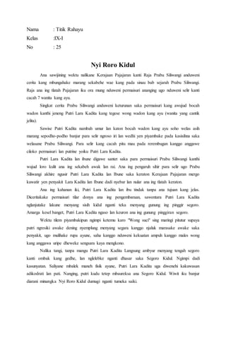 Nama : Titik Rahayu
Kelas :IX-I
No : 25
Nyi Roro Kidul
Ana sawijining wektu nalikane Kerajaan Pajajaran kanti Raja Prabu Siliwangi anduweni
cerita kang mbungahake marang sekabehe wae kang pada sinau bab sejarah Prabu Siliwangi.
Raja ana ing tlatah Pajajaran iku ora mung nduweni permaisuri ananging ugo nduweni selir kanti
cacah 7 wanita kang ayu.
Singkat cerita Prabu Siliwangi anduweni keturunan saka permaisuri kang awujud bocah
wadon kanthi jeneng Putri Lara Kadita kang tegese wong wadon kang ayu (wanita yang cantik
jelita).
Sawise Putri Kadita nambah umur lan katon bocah wadon kang ayu soho welas asih
marang sepodho-podho banjur para selir ngroso iri lan wedhi yen piyambake pada kasisihna saka
welasane Prabu Siliwangi. Para selir kang cacah pitu mau pada rerembugan kanggo anggawe
ciloko permaisuri lan putrine yoiku Putri Lara Kadita.
Putri Lara Kadita lan ibune digawe santet saka para permaisuri Prabu Siliwangi kanthi
wujud loro kulit ana ing sekabeh awak lan rai. Ana ing pengaruh sihir para selir ugo Prabu
Siliwangi akhire ngusir Putri Lara Kadita lan Ibune saka keraton Kerajaan Pajajaran mergo
kuwatir yen penyakit Lara Kadita lan Ibune dadi nyebar lan nular ana ing tlatah keraton.
Ana ing kahanan iki, Putri Lara Kadita lan ibu tindak tanpa ana tujuan kang jelas.
Diceritakake permaisuri tilar donya ana ing pengembaraan, sawentara Putri Lara Kadita
nglanjutake lakune menyang sisih kidul nganti teka menyang gunung ing pinggir segoro.
Amarga kesel banget, Putri Lara Kadita ngaso lan keuron ana ing gunung pinggiran segoro.
Wektu tilem piyambakipun ngimpi ketemu karo "Wong suci" sing maringi pitutur supaya
putri ngresiki awake dening nyemplung menyang segara kanggo njaluk marasake awake saka
penyakit, ugo mulihake rupa ayune, saha kanggo nduweni kekuatan ampuh kanggo males wong
kang anggawa uripe dheweke sengsara kaya mengkono.
Nalika tangi, tanpa mangu Putri Lara Kadita Langsung ambyur menyang tengah segoro
kanti ombak kang gedhe, lan nglelebke nganti dhasar saka Segoro Kidul. Ngimpi dadi
kasunyatan. Saliyane mbalek maneh fisik ayune, Putri Lara Kadita uga diwenehi kakuwasan
adikodrati lan pati. Nanging, putri kudu tetep mbaureksa ana Segoro Kidul. Wiwit iku banjur
diarani minangka Nyi Roro Kidul dumugi nganti tumeka saiki.
 