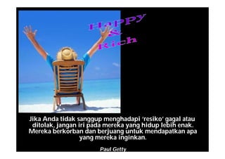 Jika Anda tidak sanggup menghadapi ‘resiko’ gagal atau
ditolak, jangan iri pada mereka yang hidup lebih enak.
Mereka berkorban dan berjuang untuk mendapatkan apa
yang mereka inginkan.
Paul Getty
 