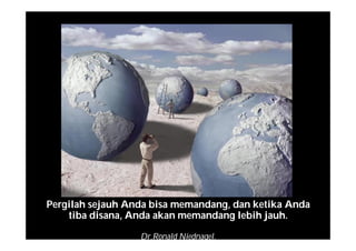 Pergilah sejauh Anda bisa memandang, dan ketika Anda
tiba disana, Anda akan memandang lebih jauh.
Dr.Ronald Niednagel.
 